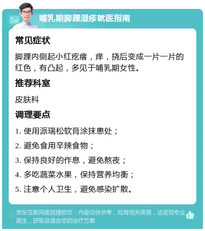 哺乳期脚踝湿疹就医指南 常见症状 脚踝内侧起小红疙瘩，痒，挠后变成一片一片的红色，有凸起，多见于哺乳期女性。 推荐科室 皮肤科 调理要点 1. 使用派瑞松软膏涂抹患处； 2. 避免食用辛辣食物； 3. 保持良好的作息，避免熬夜； 4. 多吃蔬菜水果，保持营养均衡； 5. 注意个人卫生，避免感染扩散。