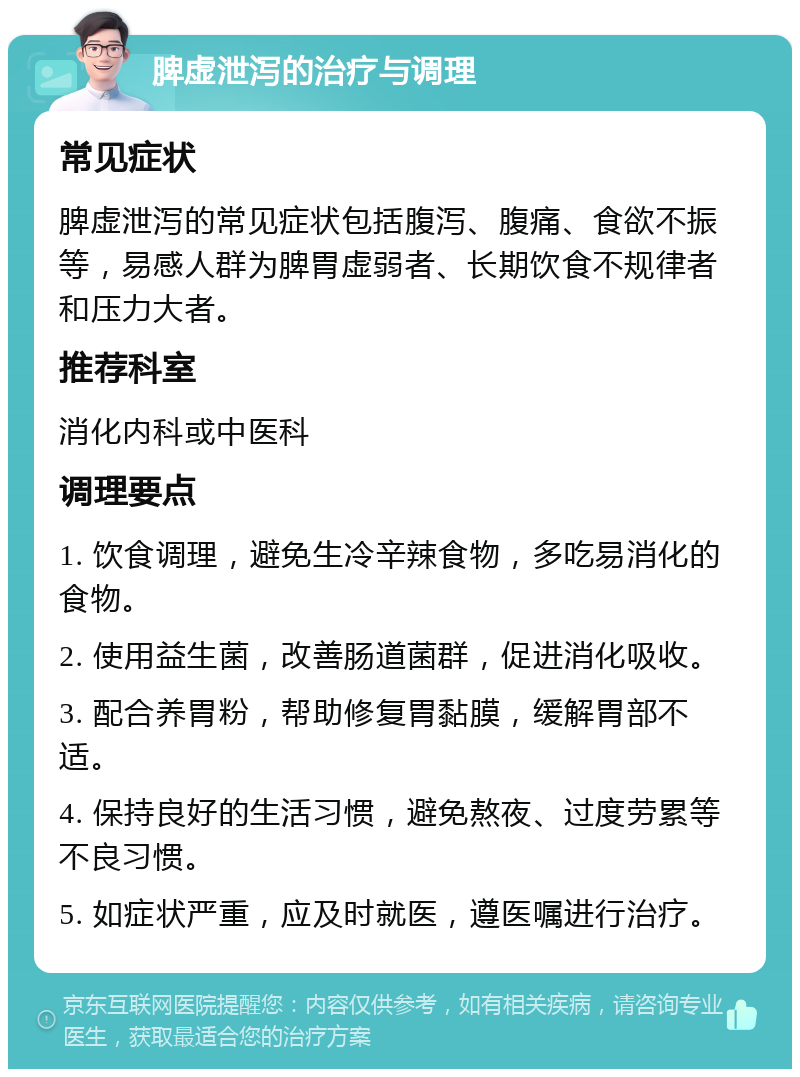 脾虚泄泻的治疗与调理 常见症状 脾虚泄泻的常见症状包括腹泻、腹痛、食欲不振等，易感人群为脾胃虚弱者、长期饮食不规律者和压力大者。 推荐科室 消化内科或中医科 调理要点 1. 饮食调理，避免生冷辛辣食物，多吃易消化的食物。 2. 使用益生菌，改善肠道菌群，促进消化吸收。 3. 配合养胃粉，帮助修复胃黏膜，缓解胃部不适。 4. 保持良好的生活习惯，避免熬夜、过度劳累等不良习惯。 5. 如症状严重，应及时就医，遵医嘱进行治疗。