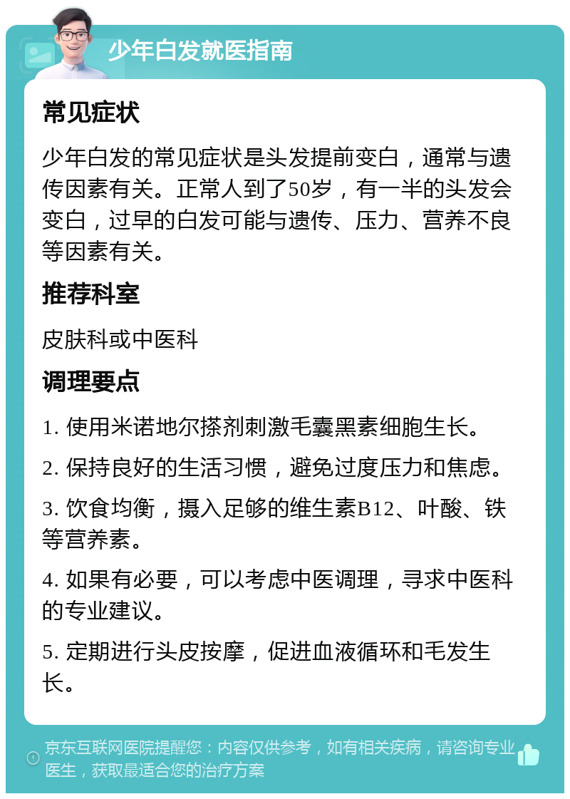 少年白发就医指南 常见症状 少年白发的常见症状是头发提前变白，通常与遗传因素有关。正常人到了50岁，有一半的头发会变白，过早的白发可能与遗传、压力、营养不良等因素有关。 推荐科室 皮肤科或中医科 调理要点 1. 使用米诺地尔搽剂刺激毛囊黑素细胞生长。 2. 保持良好的生活习惯，避免过度压力和焦虑。 3. 饮食均衡，摄入足够的维生素B12、叶酸、铁等营养素。 4. 如果有必要，可以考虑中医调理，寻求中医科的专业建议。 5. 定期进行头皮按摩，促进血液循环和毛发生长。