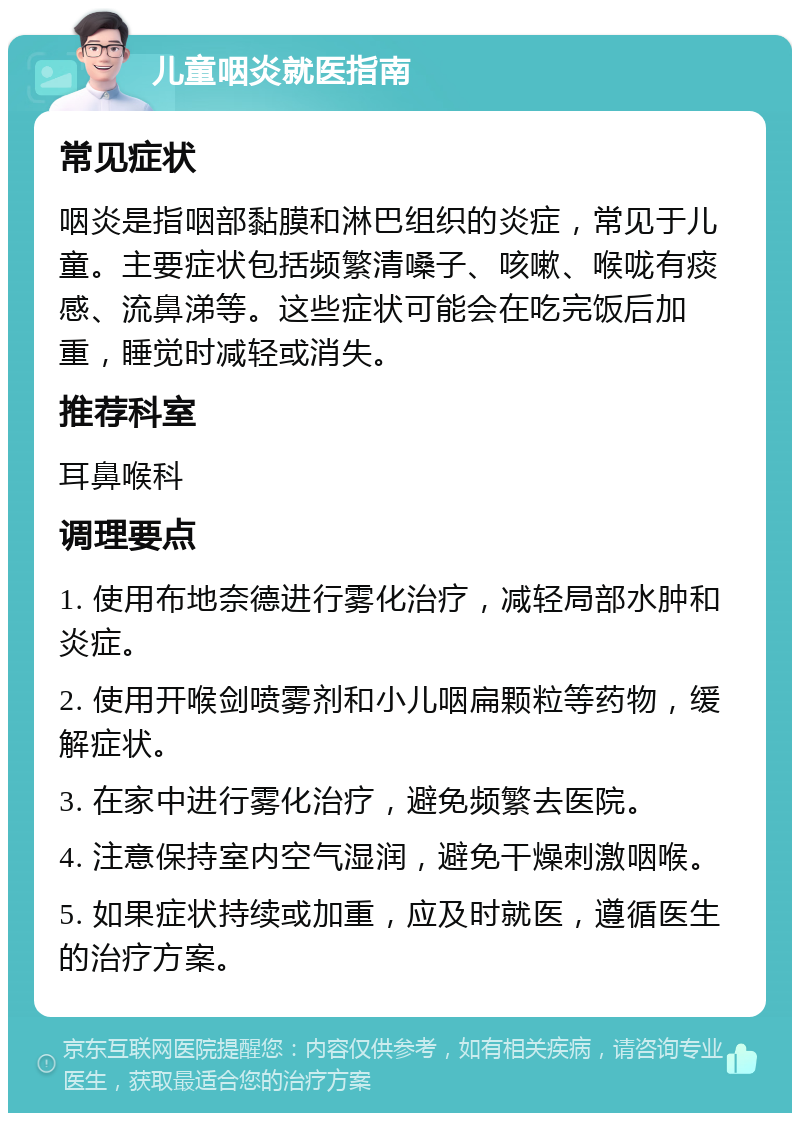 儿童咽炎就医指南 常见症状 咽炎是指咽部黏膜和淋巴组织的炎症，常见于儿童。主要症状包括频繁清嗓子、咳嗽、喉咙有痰感、流鼻涕等。这些症状可能会在吃完饭后加重，睡觉时减轻或消失。 推荐科室 耳鼻喉科 调理要点 1. 使用布地奈德进行雾化治疗，减轻局部水肿和炎症。 2. 使用开喉剑喷雾剂和小儿咽扁颗粒等药物，缓解症状。 3. 在家中进行雾化治疗，避免频繁去医院。 4. 注意保持室内空气湿润，避免干燥刺激咽喉。 5. 如果症状持续或加重，应及时就医，遵循医生的治疗方案。