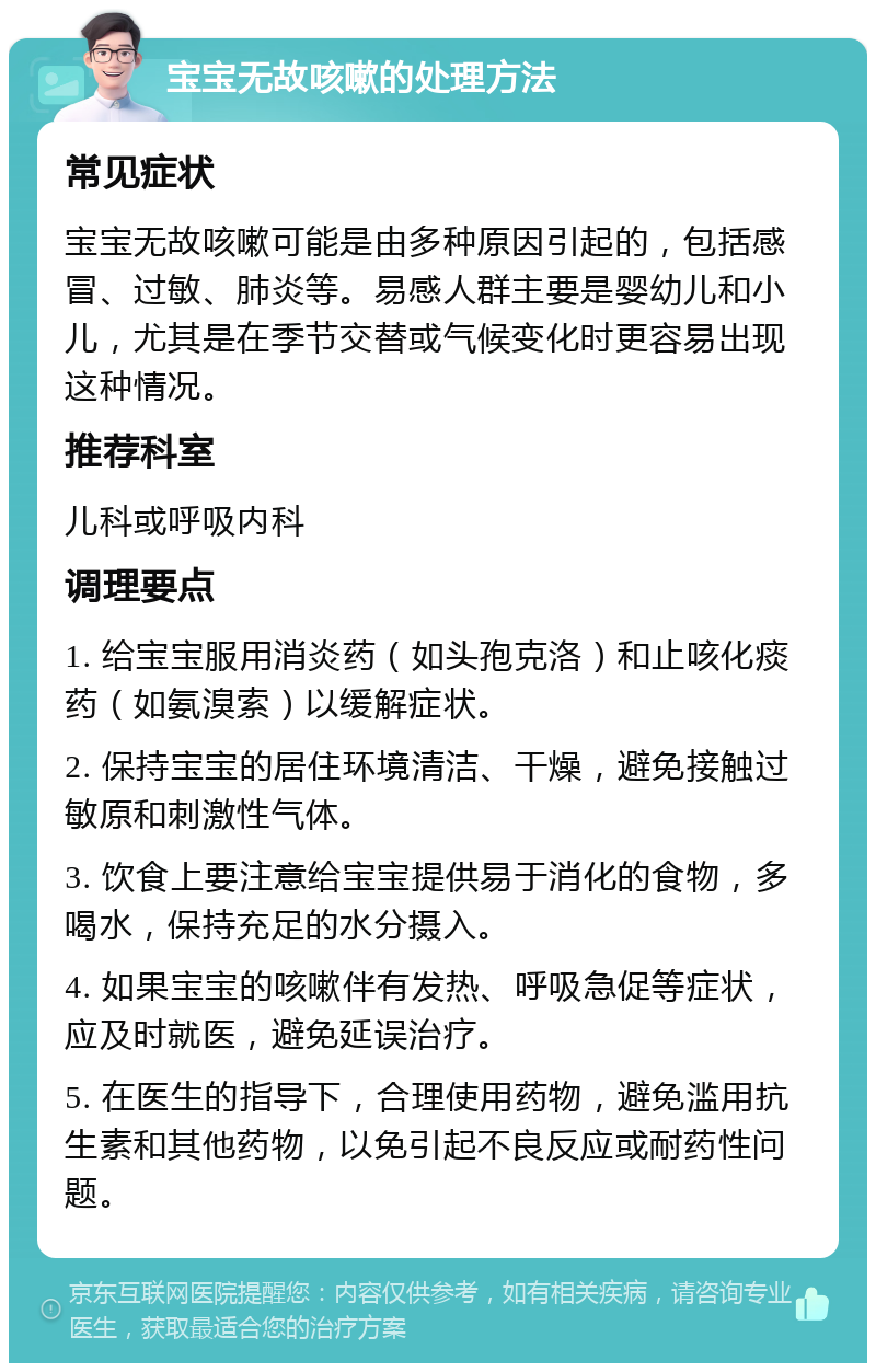 宝宝无故咳嗽的处理方法 常见症状 宝宝无故咳嗽可能是由多种原因引起的，包括感冒、过敏、肺炎等。易感人群主要是婴幼儿和小儿，尤其是在季节交替或气候变化时更容易出现这种情况。 推荐科室 儿科或呼吸内科 调理要点 1. 给宝宝服用消炎药（如头孢克洛）和止咳化痰药（如氨溴索）以缓解症状。 2. 保持宝宝的居住环境清洁、干燥，避免接触过敏原和刺激性气体。 3. 饮食上要注意给宝宝提供易于消化的食物，多喝水，保持充足的水分摄入。 4. 如果宝宝的咳嗽伴有发热、呼吸急促等症状，应及时就医，避免延误治疗。 5. 在医生的指导下，合理使用药物，避免滥用抗生素和其他药物，以免引起不良反应或耐药性问题。