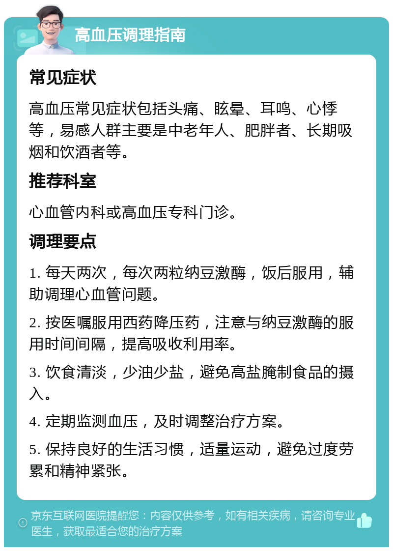 高血压调理指南 常见症状 高血压常见症状包括头痛、眩晕、耳鸣、心悸等，易感人群主要是中老年人、肥胖者、长期吸烟和饮酒者等。 推荐科室 心血管内科或高血压专科门诊。 调理要点 1. 每天两次，每次两粒纳豆激酶，饭后服用，辅助调理心血管问题。 2. 按医嘱服用西药降压药，注意与纳豆激酶的服用时间间隔，提高吸收利用率。 3. 饮食清淡，少油少盐，避免高盐腌制食品的摄入。 4. 定期监测血压，及时调整治疗方案。 5. 保持良好的生活习惯，适量运动，避免过度劳累和精神紧张。