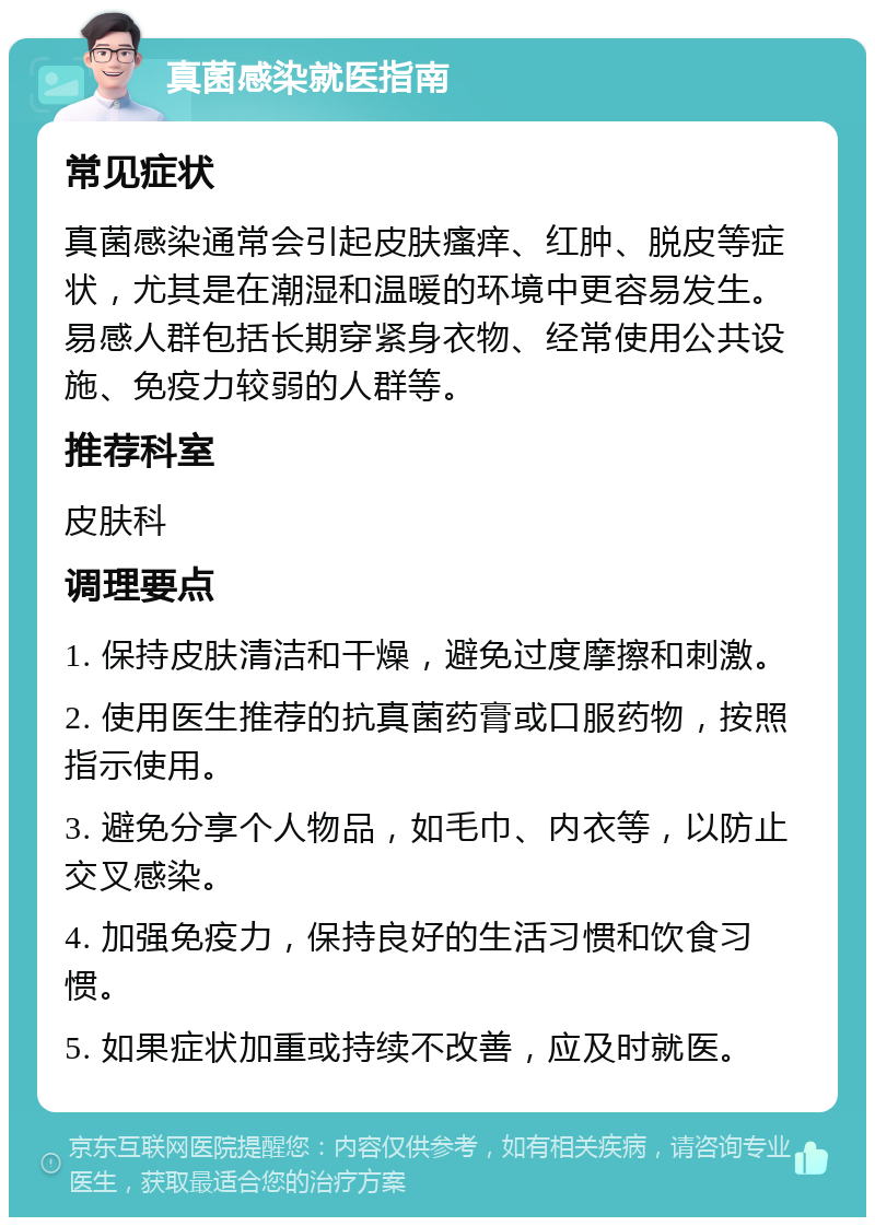 真菌感染就医指南 常见症状 真菌感染通常会引起皮肤瘙痒、红肿、脱皮等症状，尤其是在潮湿和温暖的环境中更容易发生。易感人群包括长期穿紧身衣物、经常使用公共设施、免疫力较弱的人群等。 推荐科室 皮肤科 调理要点 1. 保持皮肤清洁和干燥，避免过度摩擦和刺激。 2. 使用医生推荐的抗真菌药膏或口服药物，按照指示使用。 3. 避免分享个人物品，如毛巾、内衣等，以防止交叉感染。 4. 加强免疫力，保持良好的生活习惯和饮食习惯。 5. 如果症状加重或持续不改善，应及时就医。