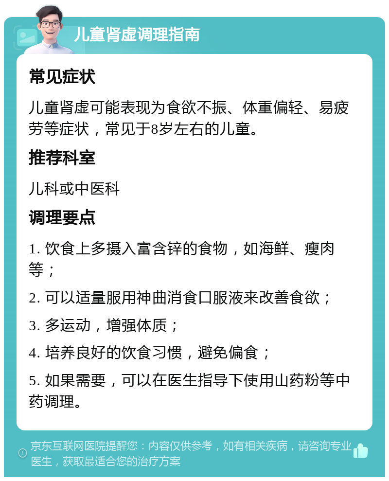 儿童肾虚调理指南 常见症状 儿童肾虚可能表现为食欲不振、体重偏轻、易疲劳等症状，常见于8岁左右的儿童。 推荐科室 儿科或中医科 调理要点 1. 饮食上多摄入富含锌的食物，如海鲜、瘦肉等； 2. 可以适量服用神曲消食口服液来改善食欲； 3. 多运动，增强体质； 4. 培养良好的饮食习惯，避免偏食； 5. 如果需要，可以在医生指导下使用山药粉等中药调理。