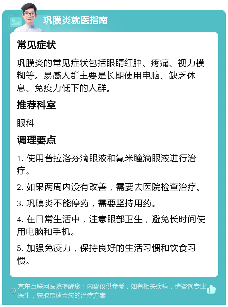 巩膜炎就医指南 常见症状 巩膜炎的常见症状包括眼睛红肿、疼痛、视力模糊等。易感人群主要是长期使用电脑、缺乏休息、免疫力低下的人群。 推荐科室 眼科 调理要点 1. 使用普拉洛芬滴眼液和氟米瞳滴眼液进行治疗。 2. 如果两周内没有改善，需要去医院检查治疗。 3. 巩膜炎不能停药，需要坚持用药。 4. 在日常生活中，注意眼部卫生，避免长时间使用电脑和手机。 5. 加强免疫力，保持良好的生活习惯和饮食习惯。