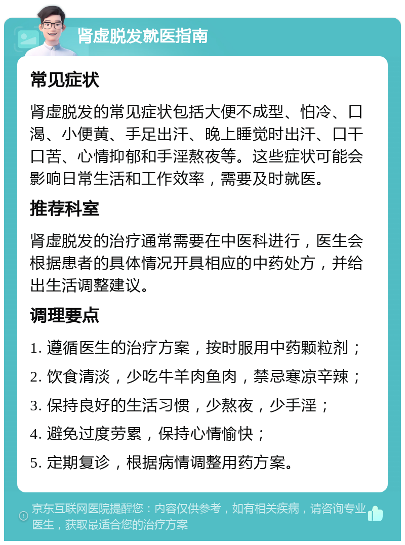 肾虚脱发就医指南 常见症状 肾虚脱发的常见症状包括大便不成型、怕冷、口渴、小便黄、手足出汗、晚上睡觉时出汗、口干口苦、心情抑郁和手淫熬夜等。这些症状可能会影响日常生活和工作效率，需要及时就医。 推荐科室 肾虚脱发的治疗通常需要在中医科进行，医生会根据患者的具体情况开具相应的中药处方，并给出生活调整建议。 调理要点 1. 遵循医生的治疗方案，按时服用中药颗粒剂； 2. 饮食清淡，少吃牛羊肉鱼肉，禁忌寒凉辛辣； 3. 保持良好的生活习惯，少熬夜，少手淫； 4. 避免过度劳累，保持心情愉快； 5. 定期复诊，根据病情调整用药方案。