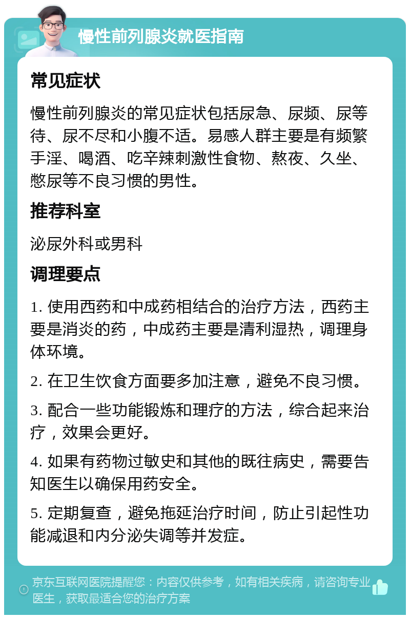 慢性前列腺炎就医指南 常见症状 慢性前列腺炎的常见症状包括尿急、尿频、尿等待、尿不尽和小腹不适。易感人群主要是有频繁手淫、喝酒、吃辛辣刺激性食物、熬夜、久坐、憋尿等不良习惯的男性。 推荐科室 泌尿外科或男科 调理要点 1. 使用西药和中成药相结合的治疗方法，西药主要是消炎的药，中成药主要是清利湿热，调理身体环境。 2. 在卫生饮食方面要多加注意，避免不良习惯。 3. 配合一些功能锻炼和理疗的方法，综合起来治疗，效果会更好。 4. 如果有药物过敏史和其他的既往病史，需要告知医生以确保用药安全。 5. 定期复查，避免拖延治疗时间，防止引起性功能减退和内分泌失调等并发症。