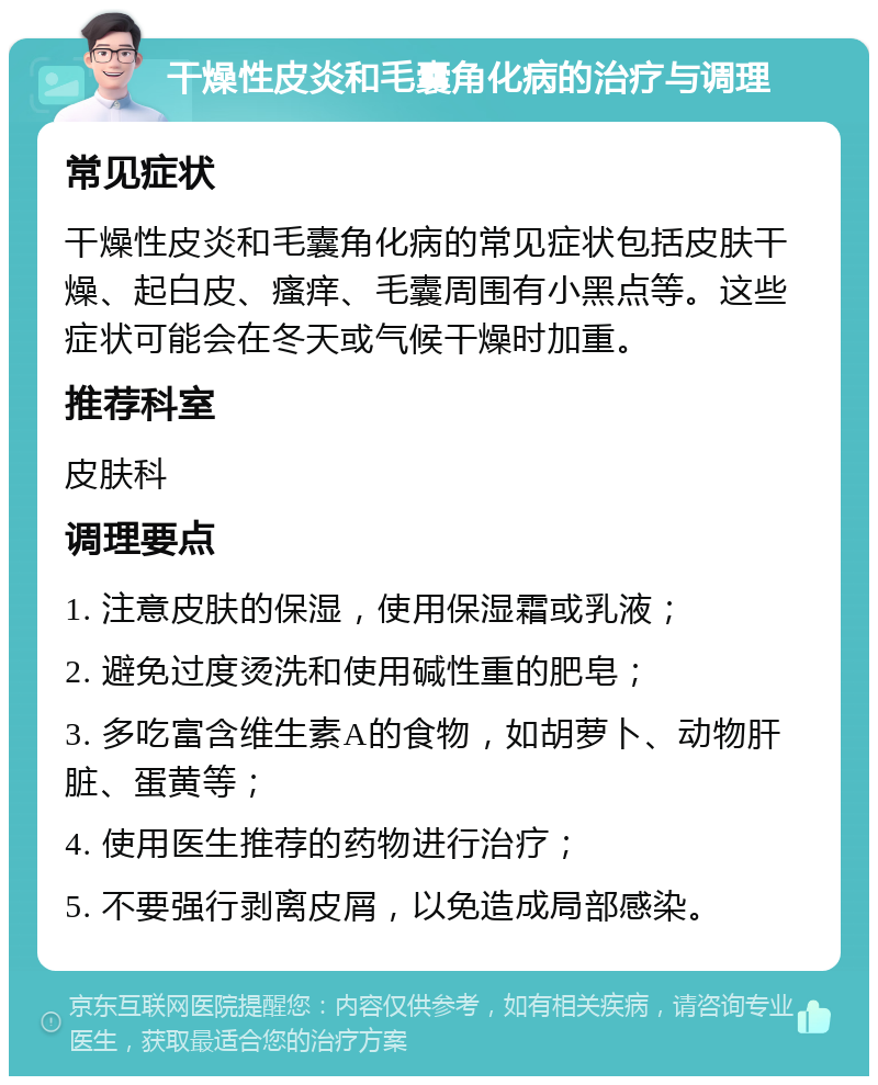 干燥性皮炎和毛囊角化病的治疗与调理 常见症状 干燥性皮炎和毛囊角化病的常见症状包括皮肤干燥、起白皮、瘙痒、毛囊周围有小黑点等。这些症状可能会在冬天或气候干燥时加重。 推荐科室 皮肤科 调理要点 1. 注意皮肤的保湿，使用保湿霜或乳液； 2. 避免过度烫洗和使用碱性重的肥皂； 3. 多吃富含维生素A的食物，如胡萝卜、动物肝脏、蛋黄等； 4. 使用医生推荐的药物进行治疗； 5. 不要强行剥离皮屑，以免造成局部感染。