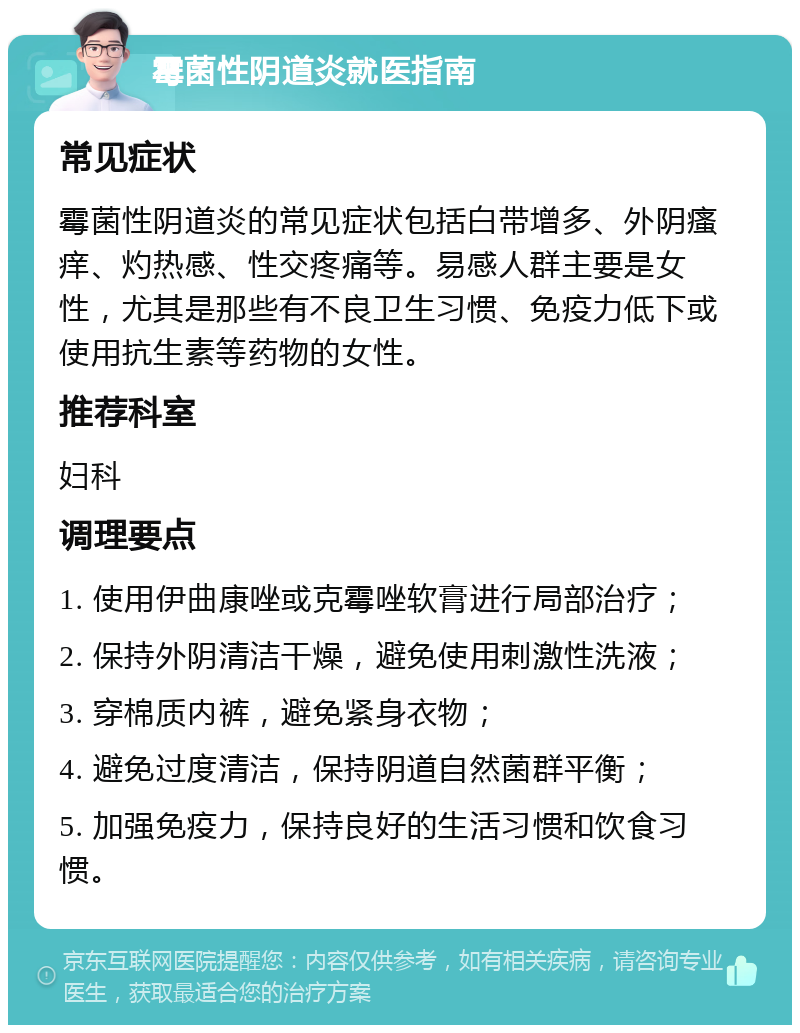 霉菌性阴道炎就医指南 常见症状 霉菌性阴道炎的常见症状包括白带增多、外阴瘙痒、灼热感、性交疼痛等。易感人群主要是女性，尤其是那些有不良卫生习惯、免疫力低下或使用抗生素等药物的女性。 推荐科室 妇科 调理要点 1. 使用伊曲康唑或克霉唑软膏进行局部治疗； 2. 保持外阴清洁干燥，避免使用刺激性洗液； 3. 穿棉质内裤，避免紧身衣物； 4. 避免过度清洁，保持阴道自然菌群平衡； 5. 加强免疫力，保持良好的生活习惯和饮食习惯。