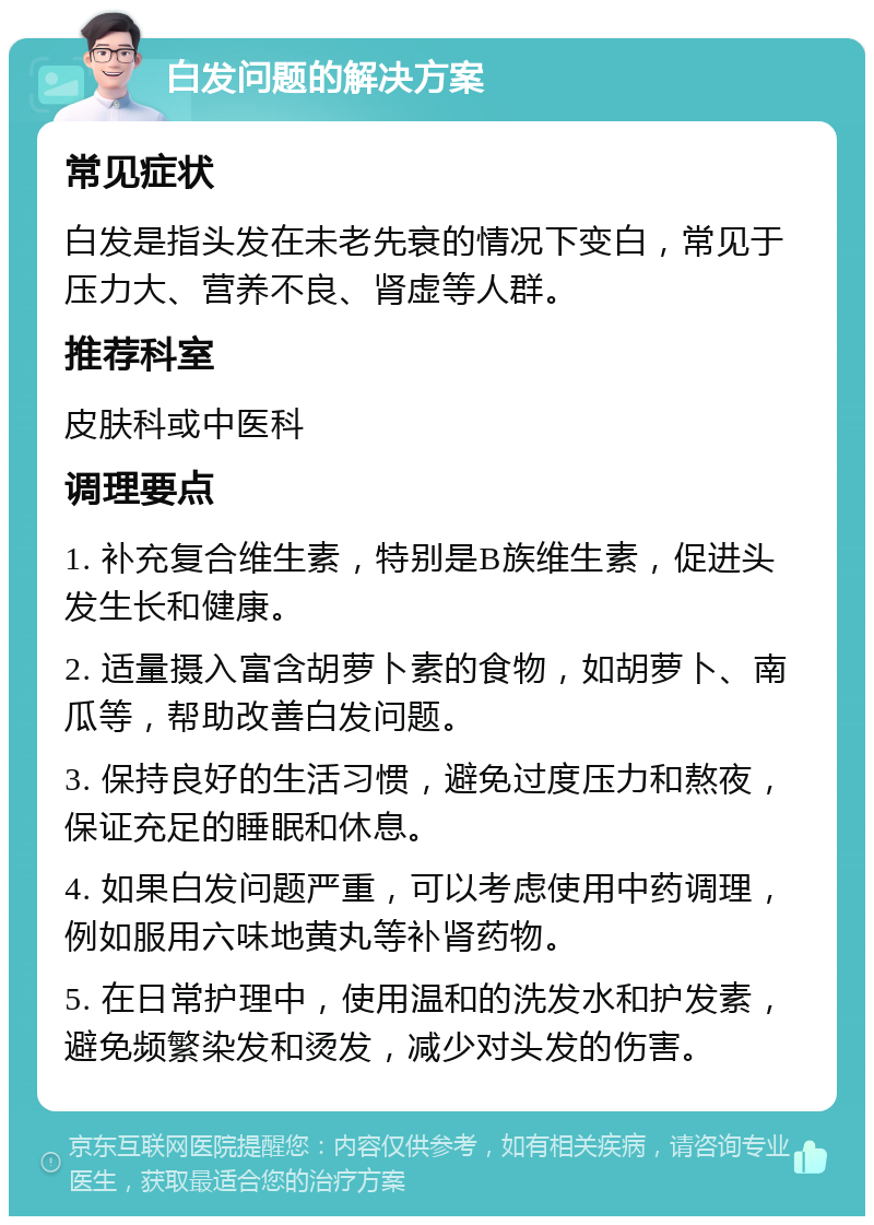 白发问题的解决方案 常见症状 白发是指头发在未老先衰的情况下变白，常见于压力大、营养不良、肾虚等人群。 推荐科室 皮肤科或中医科 调理要点 1. 补充复合维生素，特别是B族维生素，促进头发生长和健康。 2. 适量摄入富含胡萝卜素的食物，如胡萝卜、南瓜等，帮助改善白发问题。 3. 保持良好的生活习惯，避免过度压力和熬夜，保证充足的睡眠和休息。 4. 如果白发问题严重，可以考虑使用中药调理，例如服用六味地黄丸等补肾药物。 5. 在日常护理中，使用温和的洗发水和护发素，避免频繁染发和烫发，减少对头发的伤害。