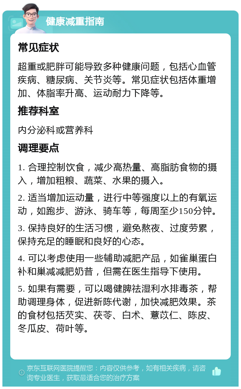 健康减重指南 常见症状 超重或肥胖可能导致多种健康问题，包括心血管疾病、糖尿病、关节炎等。常见症状包括体重增加、体脂率升高、运动耐力下降等。 推荐科室 内分泌科或营养科 调理要点 1. 合理控制饮食，减少高热量、高脂肪食物的摄入，增加粗粮、蔬菜、水果的摄入。 2. 适当增加运动量，进行中等强度以上的有氧运动，如跑步、游泳、骑车等，每周至少150分钟。 3. 保持良好的生活习惯，避免熬夜、过度劳累，保持充足的睡眠和良好的心态。 4. 可以考虑使用一些辅助减肥产品，如雀巢蛋白补和巢减减肥奶昔，但需在医生指导下使用。 5. 如果有需要，可以喝健脾祛湿利水排毒茶，帮助调理身体，促进新陈代谢，加快减肥效果。茶的食材包括芡实、茯苓、白术、薏苡仁、陈皮、冬瓜皮、荷叶等。