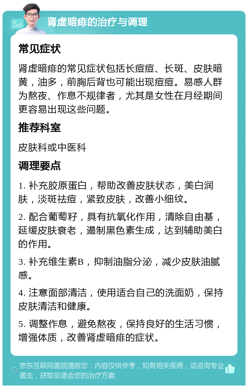 肾虚暗痱的治疗与调理 常见症状 肾虚暗痱的常见症状包括长痘痘、长斑、皮肤暗黄，油多，前胸后背也可能出现痘痘。易感人群为熬夜、作息不规律者，尤其是女性在月经期间更容易出现这些问题。 推荐科室 皮肤科或中医科 调理要点 1. 补充胶原蛋白，帮助改善皮肤状态，美白润肤，淡斑祛痘，紧致皮肤，改善小细纹。 2. 配合葡萄籽，具有抗氧化作用，清除自由基，延缓皮肤衰老，遏制黑色素生成，达到辅助美白的作用。 3. 补充维生素B，抑制油脂分泌，减少皮肤油腻感。 4. 注意面部清洁，使用适合自己的洗面奶，保持皮肤清洁和健康。 5. 调整作息，避免熬夜，保持良好的生活习惯，增强体质，改善肾虚暗痱的症状。