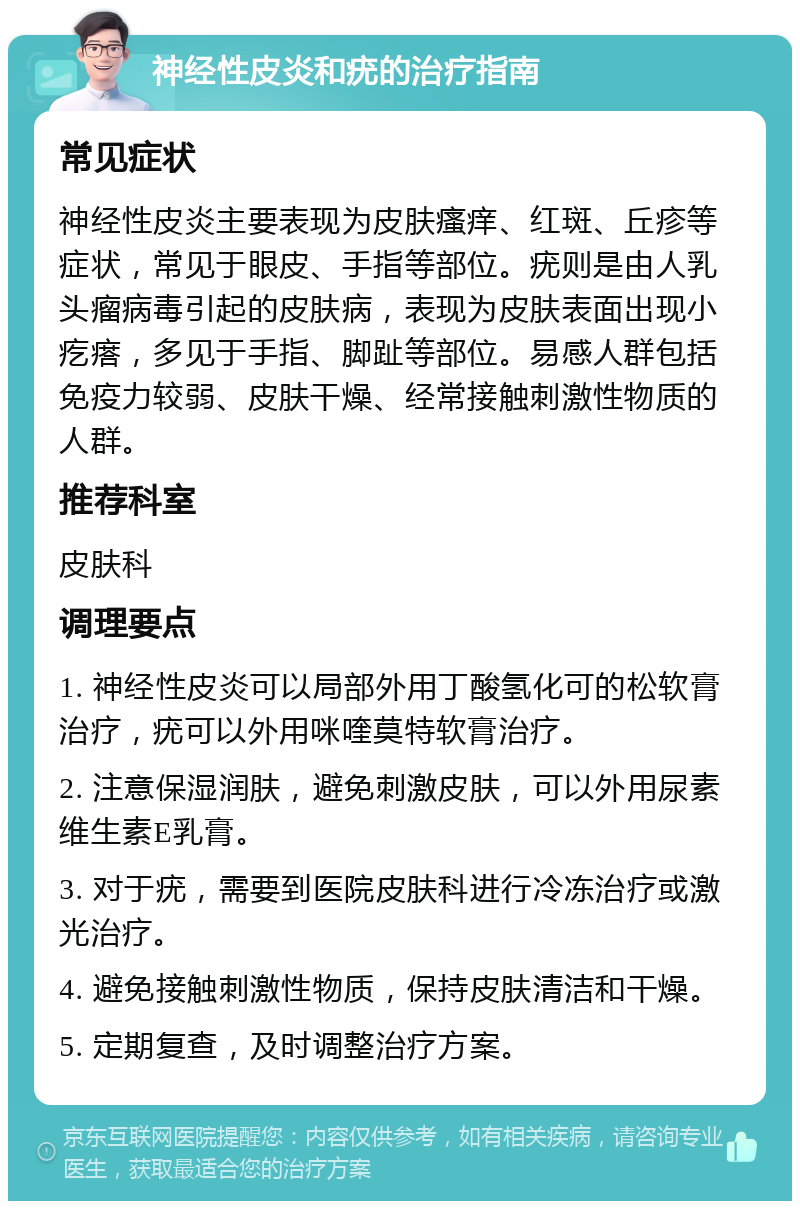 神经性皮炎和疣的治疗指南 常见症状 神经性皮炎主要表现为皮肤瘙痒、红斑、丘疹等症状，常见于眼皮、手指等部位。疣则是由人乳头瘤病毒引起的皮肤病，表现为皮肤表面出现小疙瘩，多见于手指、脚趾等部位。易感人群包括免疫力较弱、皮肤干燥、经常接触刺激性物质的人群。 推荐科室 皮肤科 调理要点 1. 神经性皮炎可以局部外用丁酸氢化可的松软膏治疗，疣可以外用咪喹莫特软膏治疗。 2. 注意保湿润肤，避免刺激皮肤，可以外用尿素维生素E乳膏。 3. 对于疣，需要到医院皮肤科进行冷冻治疗或激光治疗。 4. 避免接触刺激性物质，保持皮肤清洁和干燥。 5. 定期复查，及时调整治疗方案。