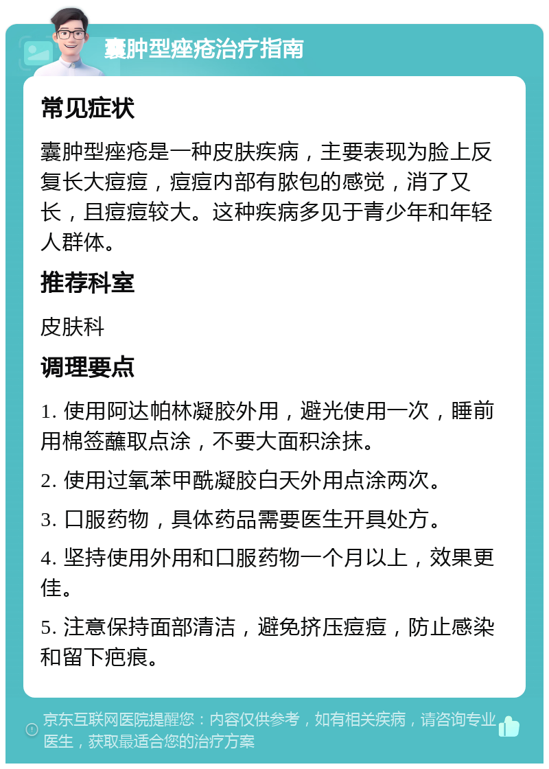 囊肿型痤疮治疗指南 常见症状 囊肿型痤疮是一种皮肤疾病，主要表现为脸上反复长大痘痘，痘痘内部有脓包的感觉，消了又长，且痘痘较大。这种疾病多见于青少年和年轻人群体。 推荐科室 皮肤科 调理要点 1. 使用阿达帕林凝胶外用，避光使用一次，睡前用棉签蘸取点涂，不要大面积涂抹。 2. 使用过氧苯甲酰凝胶白天外用点涂两次。 3. 口服药物，具体药品需要医生开具处方。 4. 坚持使用外用和口服药物一个月以上，效果更佳。 5. 注意保持面部清洁，避免挤压痘痘，防止感染和留下疤痕。