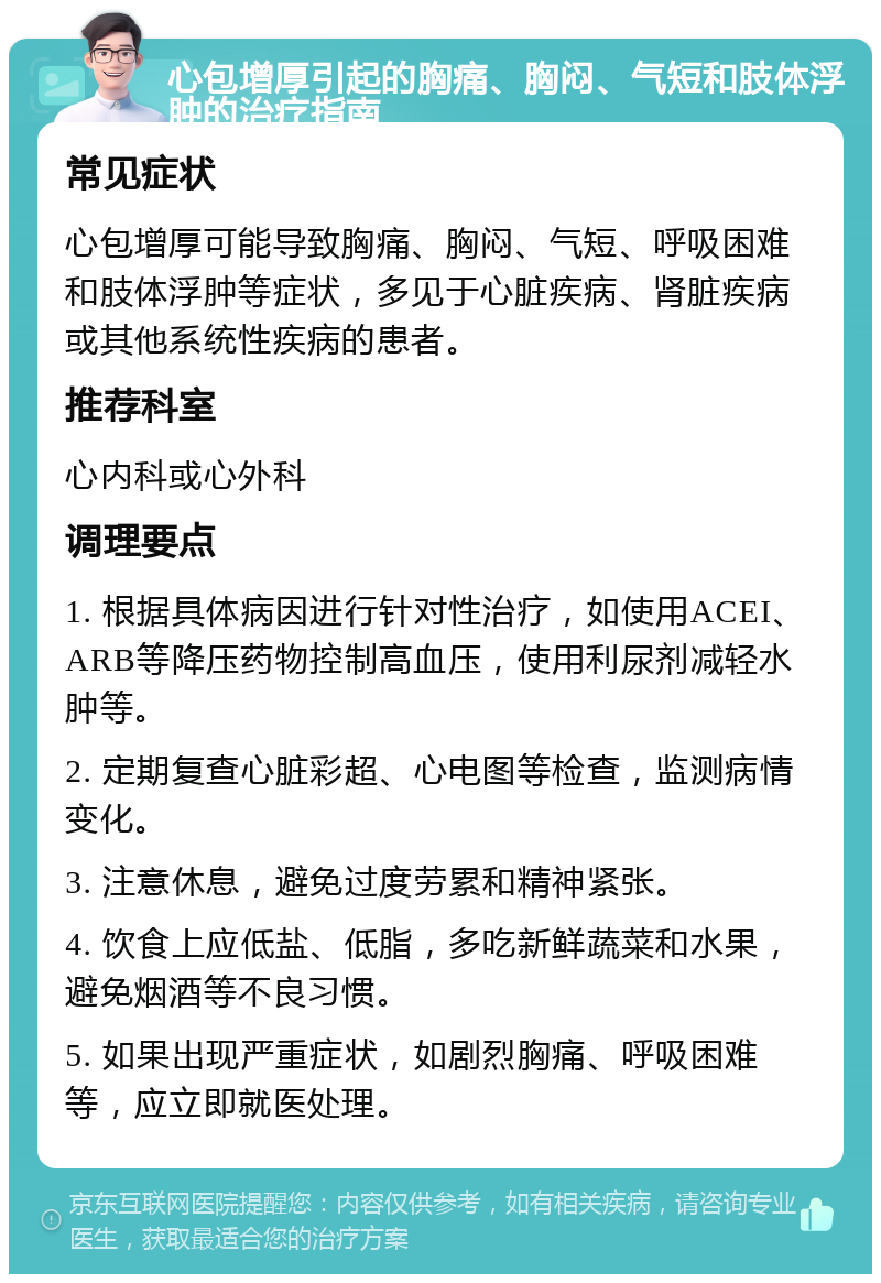 心包增厚引起的胸痛、胸闷、气短和肢体浮肿的治疗指南 常见症状 心包增厚可能导致胸痛、胸闷、气短、呼吸困难和肢体浮肿等症状，多见于心脏疾病、肾脏疾病或其他系统性疾病的患者。 推荐科室 心内科或心外科 调理要点 1. 根据具体病因进行针对性治疗，如使用ACEI、ARB等降压药物控制高血压，使用利尿剂减轻水肿等。 2. 定期复查心脏彩超、心电图等检查，监测病情变化。 3. 注意休息，避免过度劳累和精神紧张。 4. 饮食上应低盐、低脂，多吃新鲜蔬菜和水果，避免烟酒等不良习惯。 5. 如果出现严重症状，如剧烈胸痛、呼吸困难等，应立即就医处理。