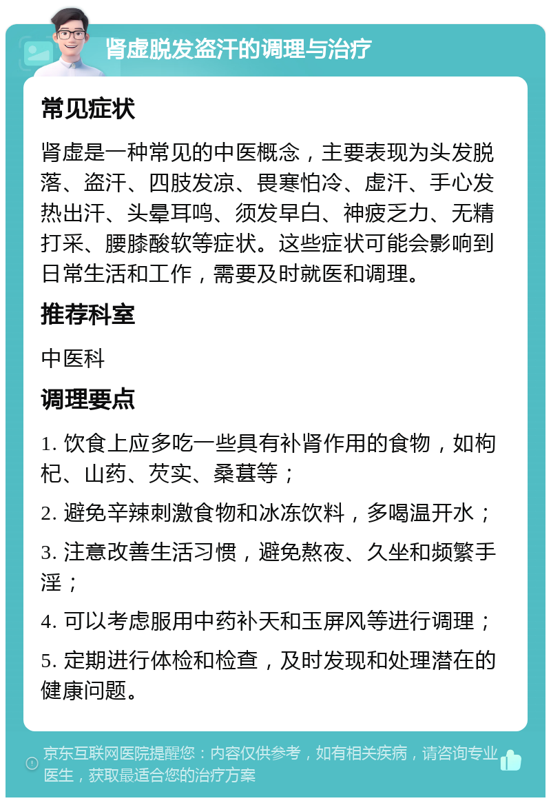 肾虚脱发盗汗的调理与治疗 常见症状 肾虚是一种常见的中医概念，主要表现为头发脱落、盗汗、四肢发凉、畏寒怕冷、虚汗、手心发热出汗、头晕耳鸣、须发早白、神疲乏力、无精打采、腰膝酸软等症状。这些症状可能会影响到日常生活和工作，需要及时就医和调理。 推荐科室 中医科 调理要点 1. 饮食上应多吃一些具有补肾作用的食物，如枸杞、山药、芡实、桑葚等； 2. 避免辛辣刺激食物和冰冻饮料，多喝温开水； 3. 注意改善生活习惯，避免熬夜、久坐和频繁手淫； 4. 可以考虑服用中药补天和玉屏风等进行调理； 5. 定期进行体检和检查，及时发现和处理潜在的健康问题。