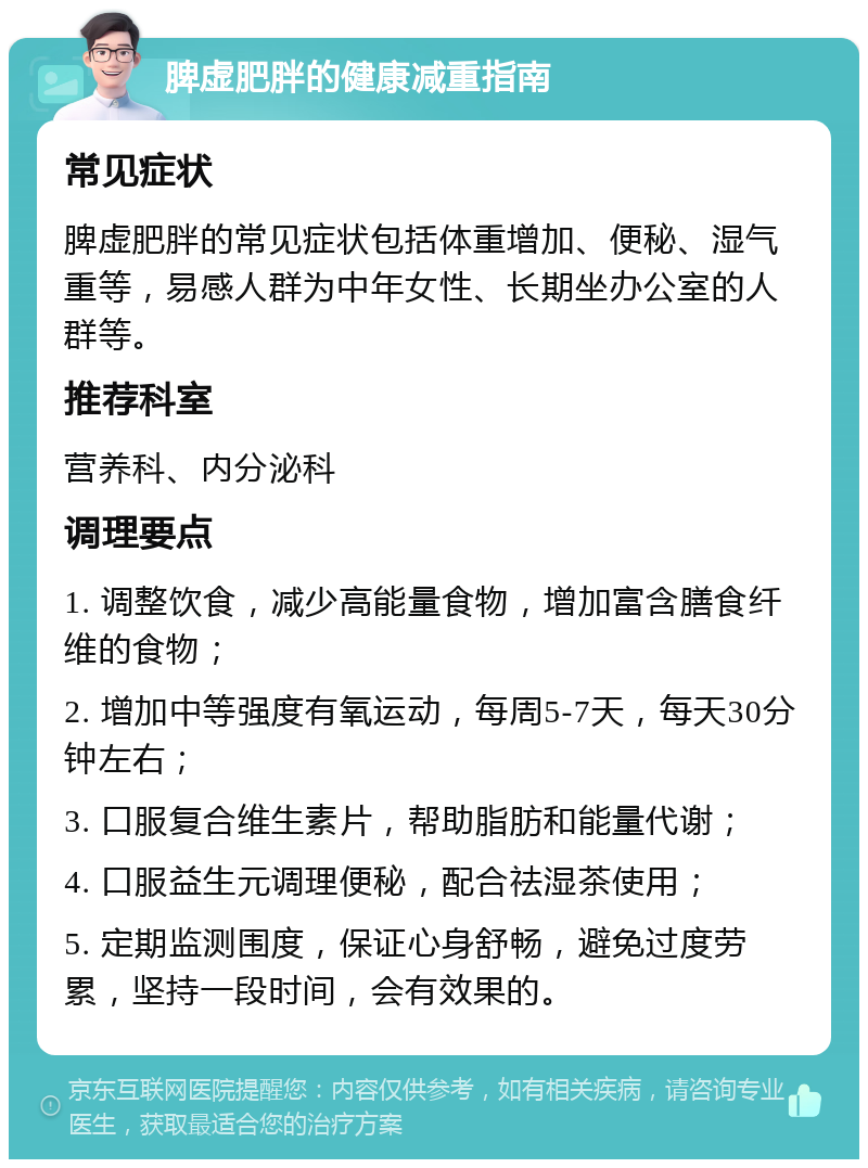 脾虚肥胖的健康减重指南 常见症状 脾虚肥胖的常见症状包括体重增加、便秘、湿气重等，易感人群为中年女性、长期坐办公室的人群等。 推荐科室 营养科、内分泌科 调理要点 1. 调整饮食，减少高能量食物，增加富含膳食纤维的食物； 2. 增加中等强度有氧运动，每周5-7天，每天30分钟左右； 3. 口服复合维生素片，帮助脂肪和能量代谢； 4. 口服益生元调理便秘，配合祛湿茶使用； 5. 定期监测围度，保证心身舒畅，避免过度劳累，坚持一段时间，会有效果的。