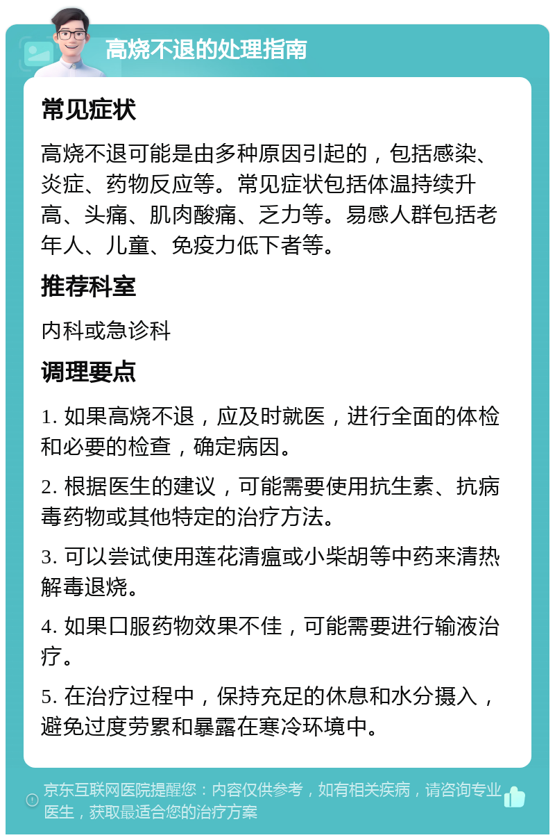 高烧不退的处理指南 常见症状 高烧不退可能是由多种原因引起的，包括感染、炎症、药物反应等。常见症状包括体温持续升高、头痛、肌肉酸痛、乏力等。易感人群包括老年人、儿童、免疫力低下者等。 推荐科室 内科或急诊科 调理要点 1. 如果高烧不退，应及时就医，进行全面的体检和必要的检查，确定病因。 2. 根据医生的建议，可能需要使用抗生素、抗病毒药物或其他特定的治疗方法。 3. 可以尝试使用莲花清瘟或小柴胡等中药来清热解毒退烧。 4. 如果口服药物效果不佳，可能需要进行输液治疗。 5. 在治疗过程中，保持充足的休息和水分摄入，避免过度劳累和暴露在寒冷环境中。