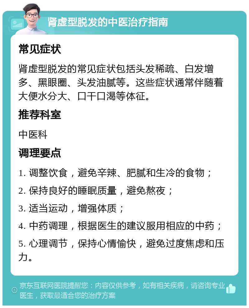 肾虚型脱发的中医治疗指南 常见症状 肾虚型脱发的常见症状包括头发稀疏、白发增多、黑眼圈、头发油腻等。这些症状通常伴随着大便水分大、口干口渴等体征。 推荐科室 中医科 调理要点 1. 调整饮食，避免辛辣、肥腻和生冷的食物； 2. 保持良好的睡眠质量，避免熬夜； 3. 适当运动，增强体质； 4. 中药调理，根据医生的建议服用相应的中药； 5. 心理调节，保持心情愉快，避免过度焦虑和压力。