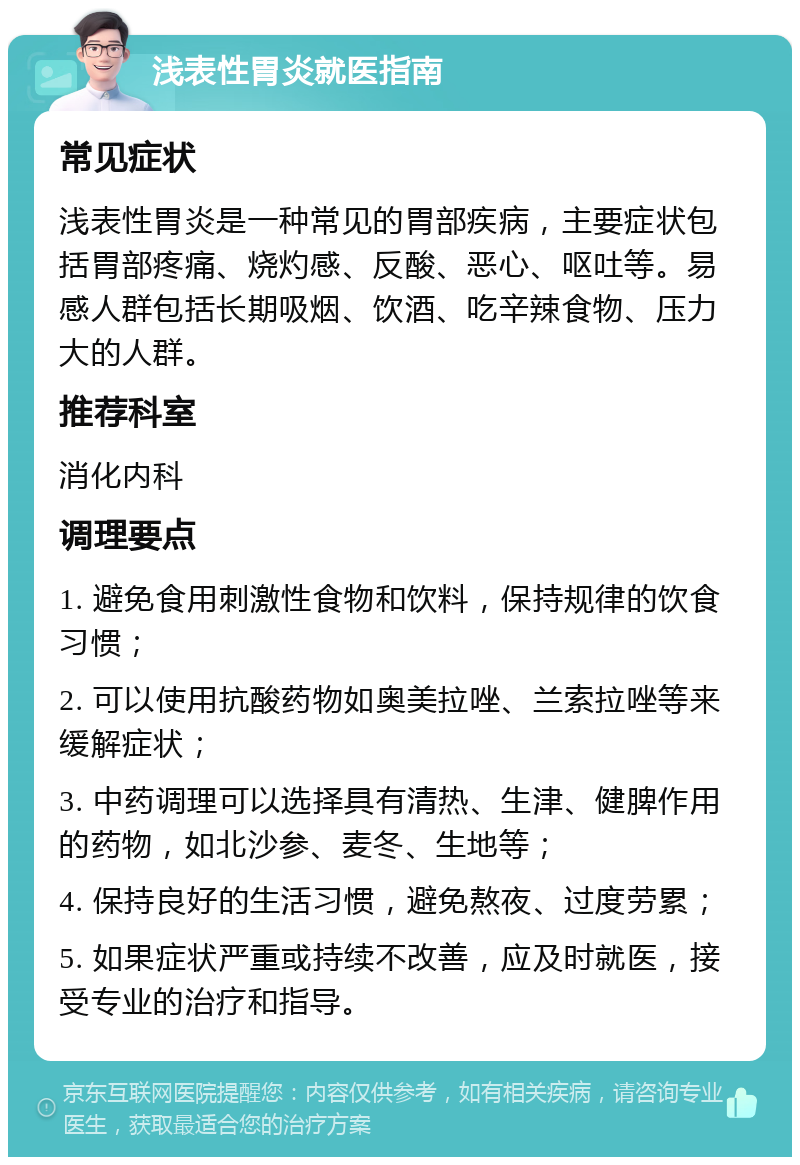 浅表性胃炎就医指南 常见症状 浅表性胃炎是一种常见的胃部疾病，主要症状包括胃部疼痛、烧灼感、反酸、恶心、呕吐等。易感人群包括长期吸烟、饮酒、吃辛辣食物、压力大的人群。 推荐科室 消化内科 调理要点 1. 避免食用刺激性食物和饮料，保持规律的饮食习惯； 2. 可以使用抗酸药物如奥美拉唑、兰索拉唑等来缓解症状； 3. 中药调理可以选择具有清热、生津、健脾作用的药物，如北沙参、麦冬、生地等； 4. 保持良好的生活习惯，避免熬夜、过度劳累； 5. 如果症状严重或持续不改善，应及时就医，接受专业的治疗和指导。