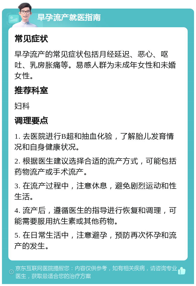 早孕流产就医指南 常见症状 早孕流产的常见症状包括月经延迟、恶心、呕吐、乳房胀痛等。易感人群为未成年女性和未婚女性。 推荐科室 妇科 调理要点 1. 去医院进行B超和抽血化验，了解胎儿发育情况和自身健康状况。 2. 根据医生建议选择合适的流产方式，可能包括药物流产或手术流产。 3. 在流产过程中，注意休息，避免剧烈运动和性生活。 4. 流产后，遵循医生的指导进行恢复和调理，可能需要服用抗生素或其他药物。 5. 在日常生活中，注意避孕，预防再次怀孕和流产的发生。