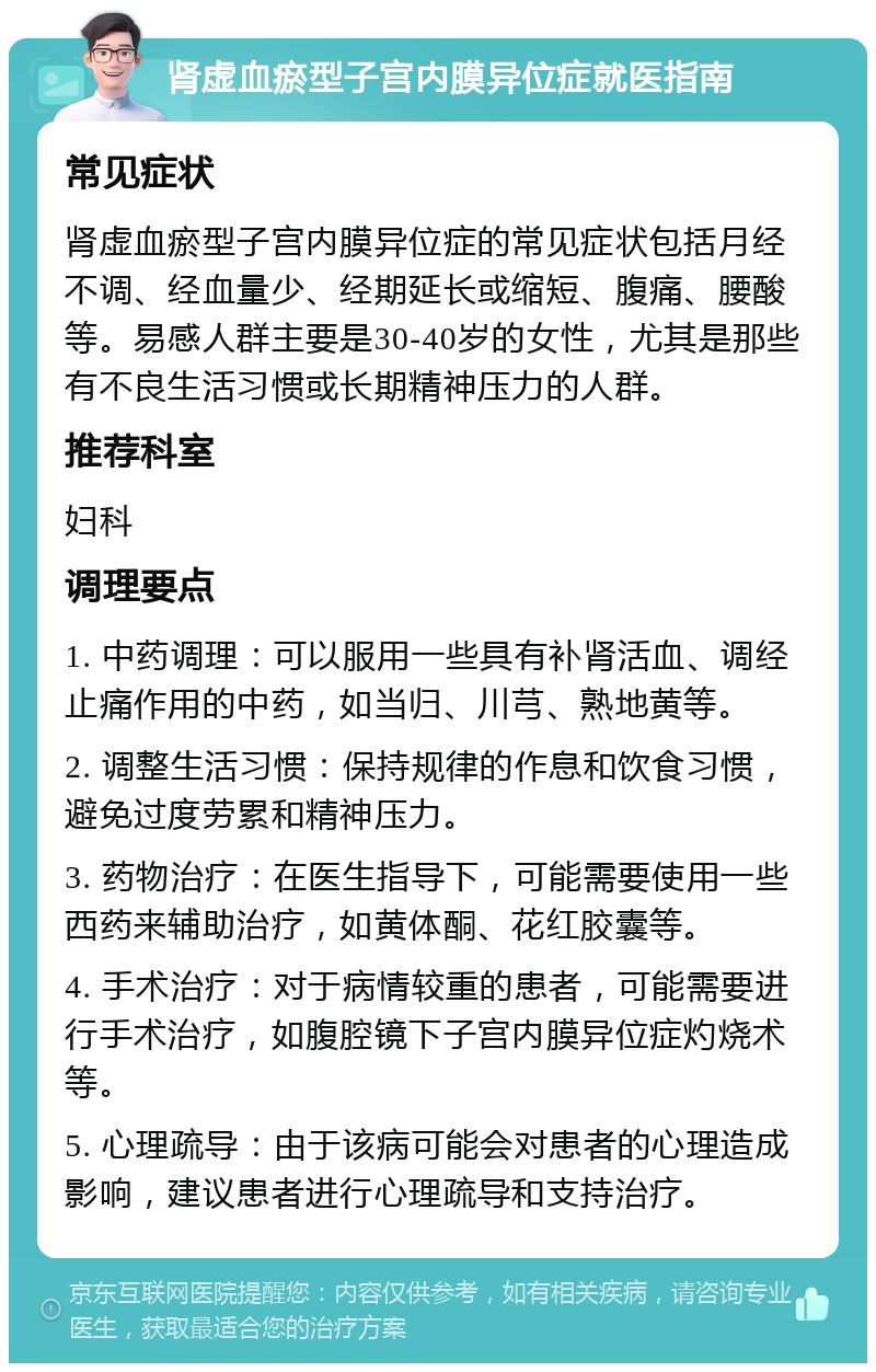 肾虚血瘀型子宫内膜异位症就医指南 常见症状 肾虚血瘀型子宫内膜异位症的常见症状包括月经不调、经血量少、经期延长或缩短、腹痛、腰酸等。易感人群主要是30-40岁的女性，尤其是那些有不良生活习惯或长期精神压力的人群。 推荐科室 妇科 调理要点 1. 中药调理：可以服用一些具有补肾活血、调经止痛作用的中药，如当归、川芎、熟地黄等。 2. 调整生活习惯：保持规律的作息和饮食习惯，避免过度劳累和精神压力。 3. 药物治疗：在医生指导下，可能需要使用一些西药来辅助治疗，如黄体酮、花红胶囊等。 4. 手术治疗：对于病情较重的患者，可能需要进行手术治疗，如腹腔镜下子宫内膜异位症灼烧术等。 5. 心理疏导：由于该病可能会对患者的心理造成影响，建议患者进行心理疏导和支持治疗。