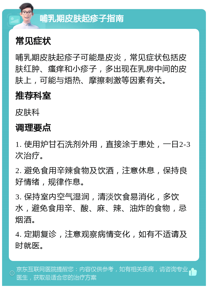 哺乳期皮肤起疹子指南 常见症状 哺乳期皮肤起疹子可能是皮炎，常见症状包括皮肤红肿、瘙痒和小疹子，多出现在乳房中间的皮肤上，可能与焐热、摩擦刺激等因素有关。 推荐科室 皮肤科 调理要点 1. 使用炉甘石洗剂外用，直接涂于患处，一日2-3次治疗。 2. 避免食用辛辣食物及饮酒，注意休息，保持良好情绪，规律作息。 3. 保持室内空气湿润，清淡饮食易消化，多饮水，避免食用辛、酸、麻、辣、油炸的食物，忌烟酒。 4. 定期复诊，注意观察病情变化，如有不适请及时就医。