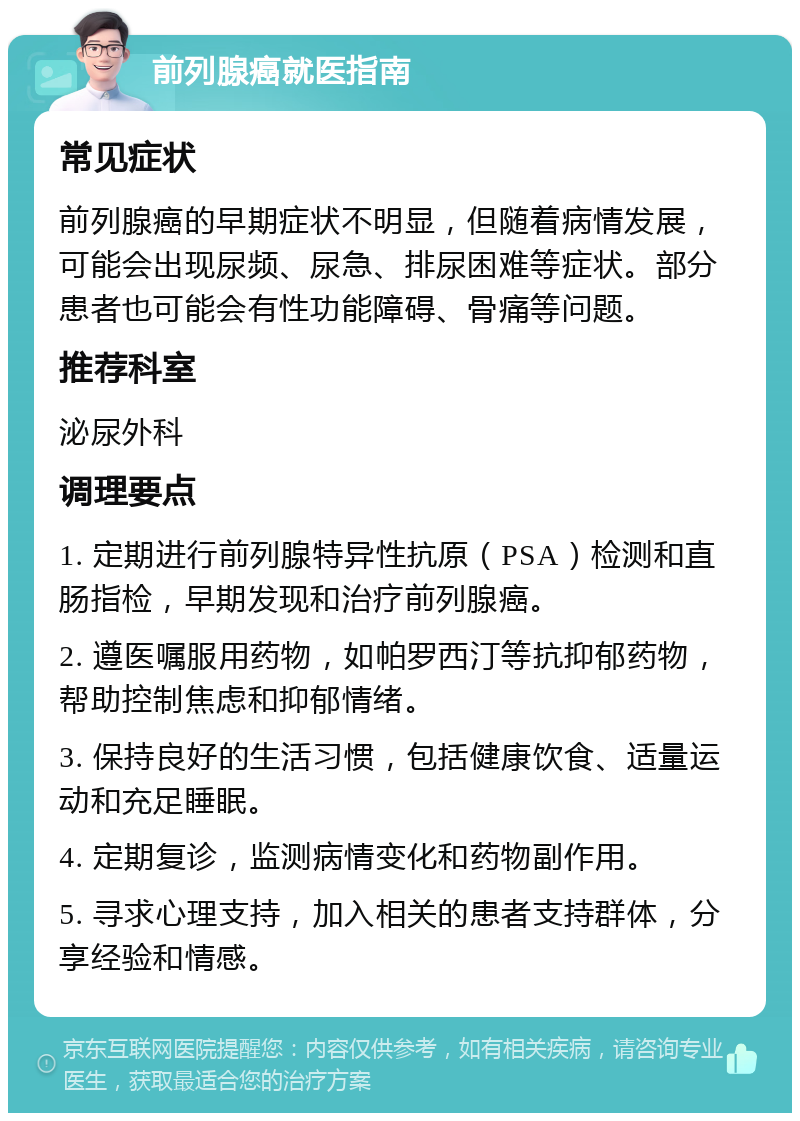 前列腺癌就医指南 常见症状 前列腺癌的早期症状不明显，但随着病情发展，可能会出现尿频、尿急、排尿困难等症状。部分患者也可能会有性功能障碍、骨痛等问题。 推荐科室 泌尿外科 调理要点 1. 定期进行前列腺特异性抗原（PSA）检测和直肠指检，早期发现和治疗前列腺癌。 2. 遵医嘱服用药物，如帕罗西汀等抗抑郁药物，帮助控制焦虑和抑郁情绪。 3. 保持良好的生活习惯，包括健康饮食、适量运动和充足睡眠。 4. 定期复诊，监测病情变化和药物副作用。 5. 寻求心理支持，加入相关的患者支持群体，分享经验和情感。