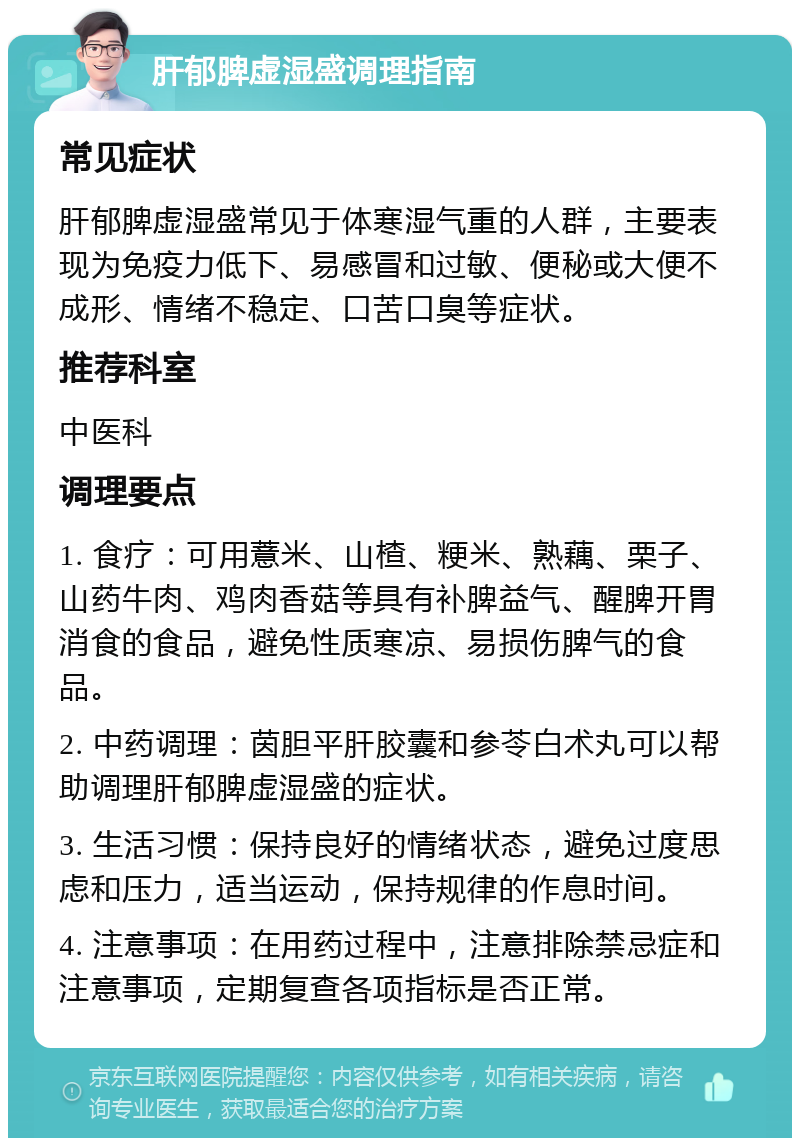 肝郁脾虚湿盛调理指南 常见症状 肝郁脾虚湿盛常见于体寒湿气重的人群，主要表现为免疫力低下、易感冒和过敏、便秘或大便不成形、情绪不稳定、口苦口臭等症状。 推荐科室 中医科 调理要点 1. 食疗：可用薏米、山楂、粳米、熟藕、栗子、山药牛肉、鸡肉香菇等具有补脾益气、醒脾开胃消食的食品，避免性质寒凉、易损伤脾气的食品。 2. 中药调理：茵胆平肝胶囊和参苓白术丸可以帮助调理肝郁脾虚湿盛的症状。 3. 生活习惯：保持良好的情绪状态，避免过度思虑和压力，适当运动，保持规律的作息时间。 4. 注意事项：在用药过程中，注意排除禁忌症和注意事项，定期复查各项指标是否正常。