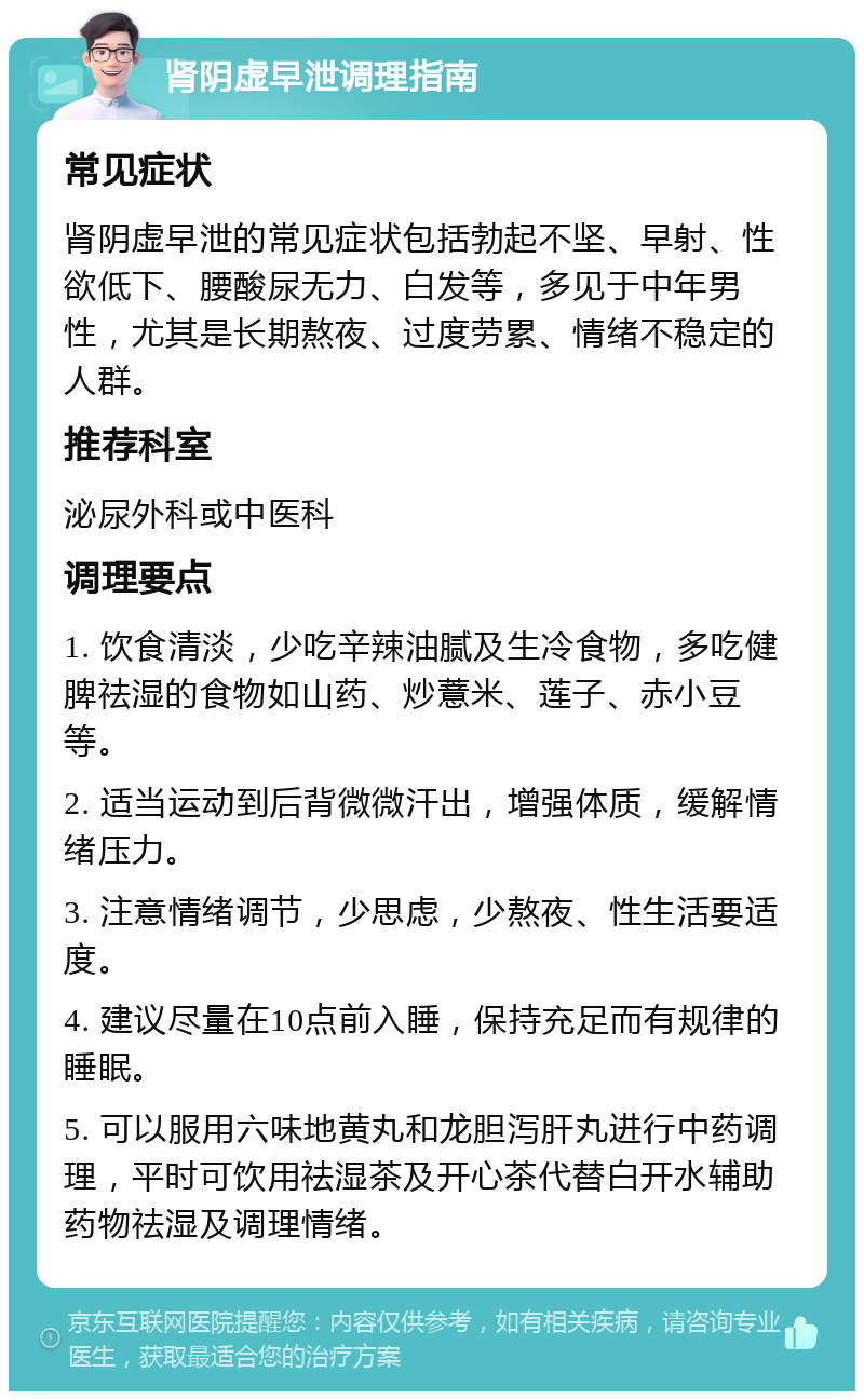 肾阴虚早泄调理指南 常见症状 肾阴虚早泄的常见症状包括勃起不坚、早射、性欲低下、腰酸尿无力、白发等，多见于中年男性，尤其是长期熬夜、过度劳累、情绪不稳定的人群。 推荐科室 泌尿外科或中医科 调理要点 1. 饮食清淡，少吃辛辣油腻及生冷食物，多吃健脾祛湿的食物如山药、炒薏米、莲子、赤小豆等。 2. 适当运动到后背微微汗出，增强体质，缓解情绪压力。 3. 注意情绪调节，少思虑，少熬夜、性生活要适度。 4. 建议尽量在10点前入睡，保持充足而有规律的睡眠。 5. 可以服用六味地黄丸和龙胆泻肝丸进行中药调理，平时可饮用祛湿茶及开心茶代替白开水辅助药物祛湿及调理情绪。