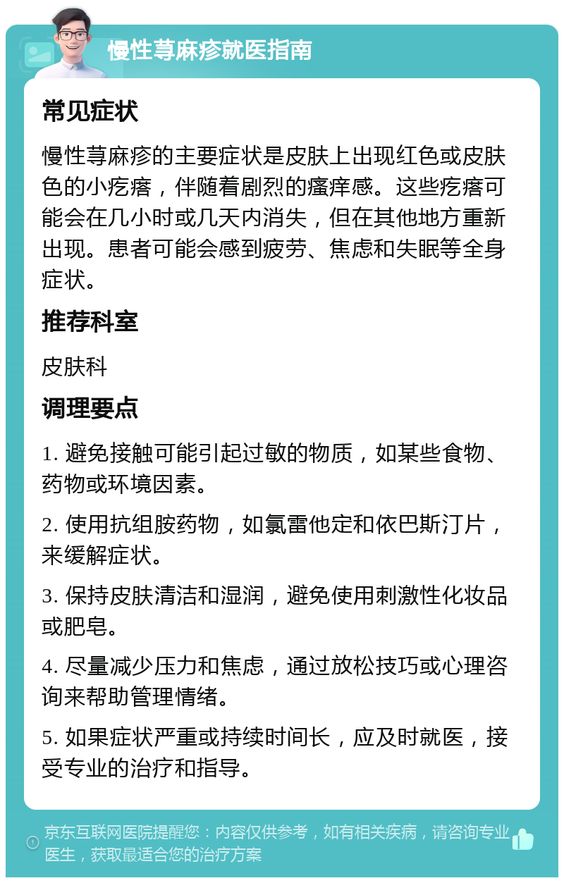 慢性荨麻疹就医指南 常见症状 慢性荨麻疹的主要症状是皮肤上出现红色或皮肤色的小疙瘩，伴随着剧烈的瘙痒感。这些疙瘩可能会在几小时或几天内消失，但在其他地方重新出现。患者可能会感到疲劳、焦虑和失眠等全身症状。 推荐科室 皮肤科 调理要点 1. 避免接触可能引起过敏的物质，如某些食物、药物或环境因素。 2. 使用抗组胺药物，如氯雷他定和依巴斯汀片，来缓解症状。 3. 保持皮肤清洁和湿润，避免使用刺激性化妆品或肥皂。 4. 尽量减少压力和焦虑，通过放松技巧或心理咨询来帮助管理情绪。 5. 如果症状严重或持续时间长，应及时就医，接受专业的治疗和指导。