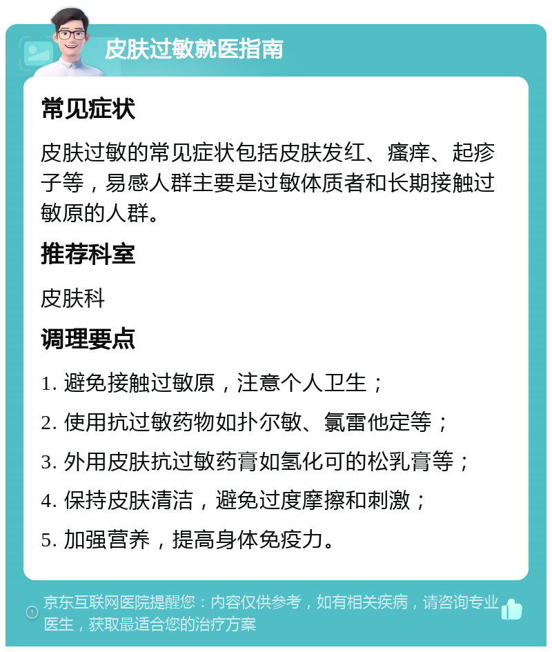 皮肤过敏就医指南 常见症状 皮肤过敏的常见症状包括皮肤发红、瘙痒、起疹子等，易感人群主要是过敏体质者和长期接触过敏原的人群。 推荐科室 皮肤科 调理要点 1. 避免接触过敏原，注意个人卫生； 2. 使用抗过敏药物如扑尔敏、氯雷他定等； 3. 外用皮肤抗过敏药膏如氢化可的松乳膏等； 4. 保持皮肤清洁，避免过度摩擦和刺激； 5. 加强营养，提高身体免疫力。