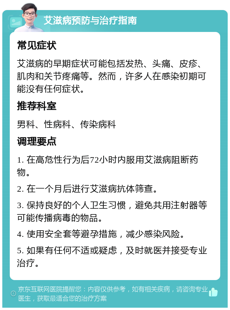 艾滋病预防与治疗指南 常见症状 艾滋病的早期症状可能包括发热、头痛、皮疹、肌肉和关节疼痛等。然而，许多人在感染初期可能没有任何症状。 推荐科室 男科、性病科、传染病科 调理要点 1. 在高危性行为后72小时内服用艾滋病阻断药物。 2. 在一个月后进行艾滋病抗体筛查。 3. 保持良好的个人卫生习惯，避免共用注射器等可能传播病毒的物品。 4. 使用安全套等避孕措施，减少感染风险。 5. 如果有任何不适或疑虑，及时就医并接受专业治疗。