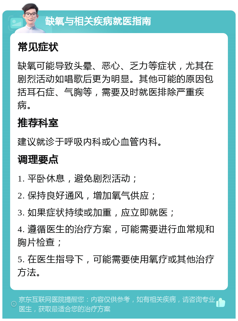 缺氧与相关疾病就医指南 常见症状 缺氧可能导致头晕、恶心、乏力等症状，尤其在剧烈活动如唱歌后更为明显。其他可能的原因包括耳石症、气胸等，需要及时就医排除严重疾病。 推荐科室 建议就诊于呼吸内科或心血管内科。 调理要点 1. 平卧休息，避免剧烈活动； 2. 保持良好通风，增加氧气供应； 3. 如果症状持续或加重，应立即就医； 4. 遵循医生的治疗方案，可能需要进行血常规和胸片检查； 5. 在医生指导下，可能需要使用氧疗或其他治疗方法。