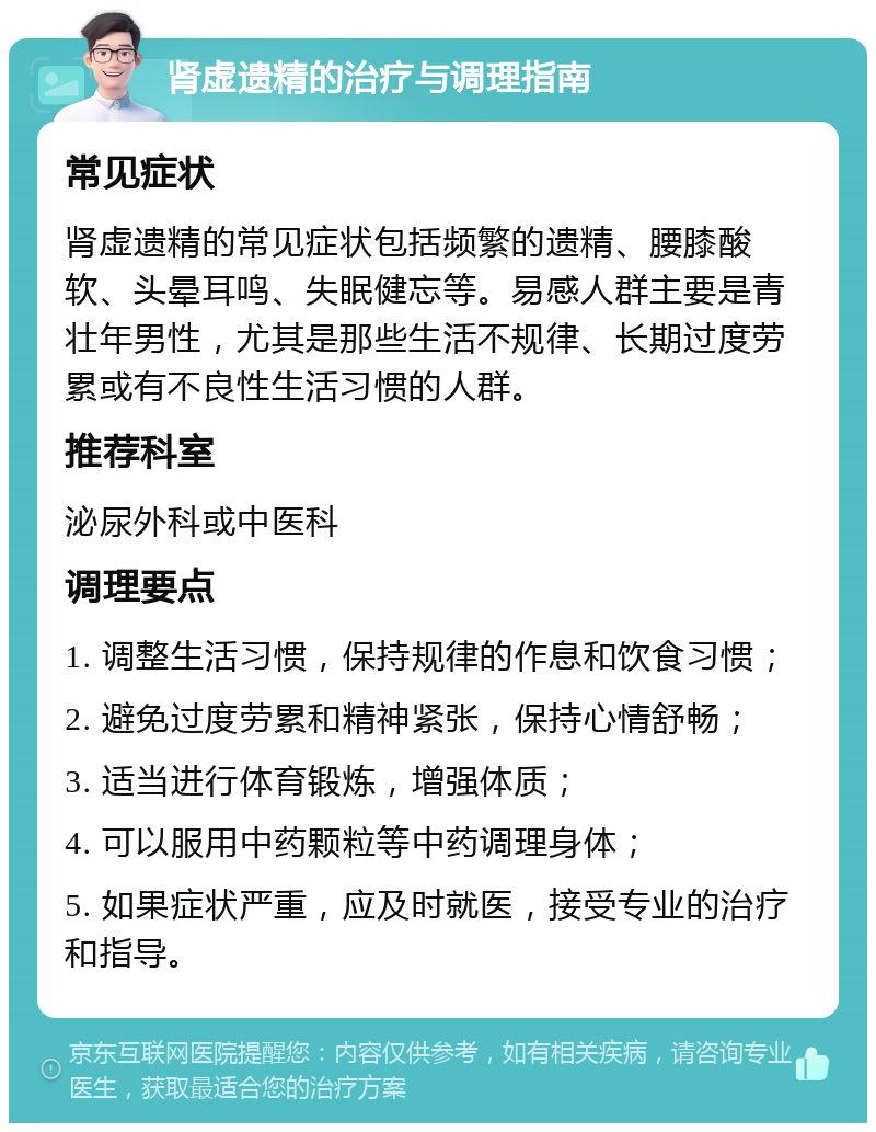 肾虚遗精的治疗与调理指南 常见症状 肾虚遗精的常见症状包括频繁的遗精、腰膝酸软、头晕耳鸣、失眠健忘等。易感人群主要是青壮年男性，尤其是那些生活不规律、长期过度劳累或有不良性生活习惯的人群。 推荐科室 泌尿外科或中医科 调理要点 1. 调整生活习惯，保持规律的作息和饮食习惯； 2. 避免过度劳累和精神紧张，保持心情舒畅； 3. 适当进行体育锻炼，增强体质； 4. 可以服用中药颗粒等中药调理身体； 5. 如果症状严重，应及时就医，接受专业的治疗和指导。