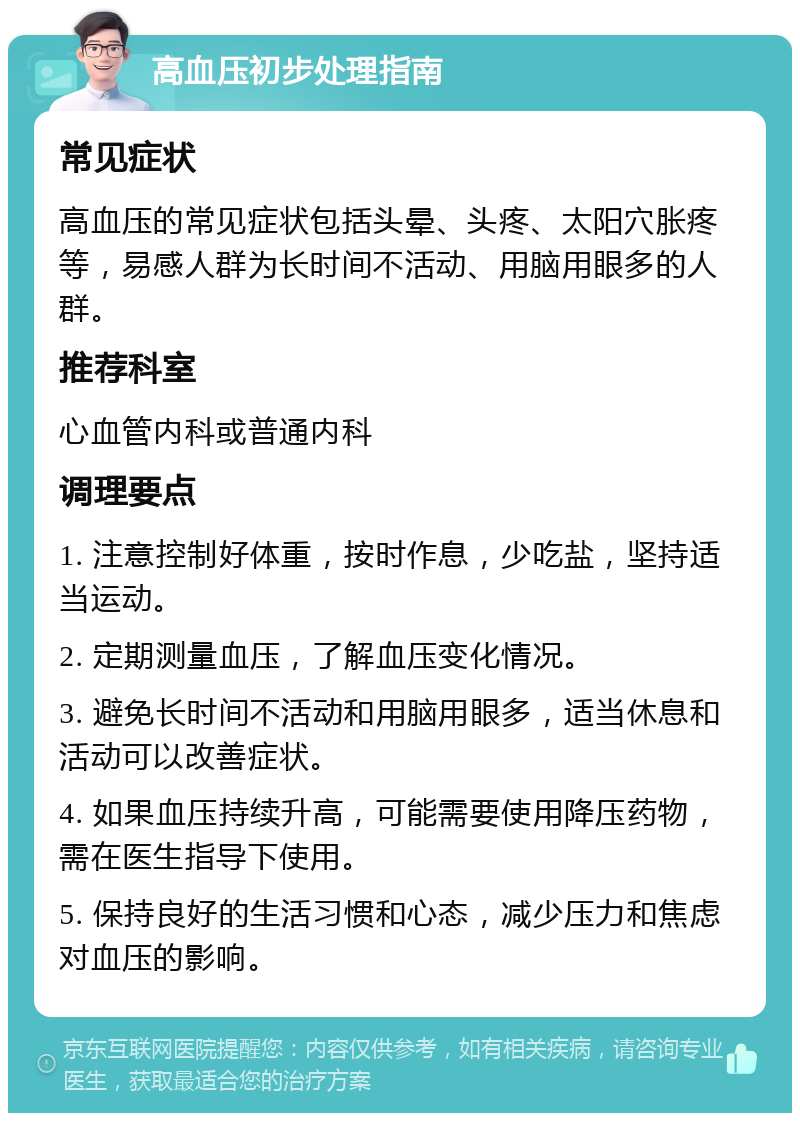 高血压初步处理指南 常见症状 高血压的常见症状包括头晕、头疼、太阳穴胀疼等，易感人群为长时间不活动、用脑用眼多的人群。 推荐科室 心血管内科或普通内科 调理要点 1. 注意控制好体重，按时作息，少吃盐，坚持适当运动。 2. 定期测量血压，了解血压变化情况。 3. 避免长时间不活动和用脑用眼多，适当休息和活动可以改善症状。 4. 如果血压持续升高，可能需要使用降压药物，需在医生指导下使用。 5. 保持良好的生活习惯和心态，减少压力和焦虑对血压的影响。