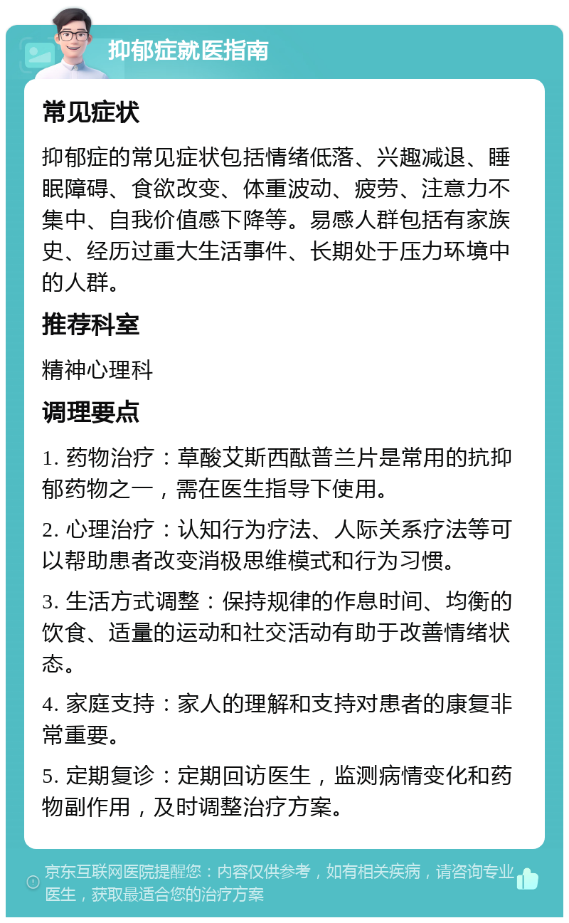 抑郁症就医指南 常见症状 抑郁症的常见症状包括情绪低落、兴趣减退、睡眠障碍、食欲改变、体重波动、疲劳、注意力不集中、自我价值感下降等。易感人群包括有家族史、经历过重大生活事件、长期处于压力环境中的人群。 推荐科室 精神心理科 调理要点 1. 药物治疗：草酸艾斯西酞普兰片是常用的抗抑郁药物之一，需在医生指导下使用。 2. 心理治疗：认知行为疗法、人际关系疗法等可以帮助患者改变消极思维模式和行为习惯。 3. 生活方式调整：保持规律的作息时间、均衡的饮食、适量的运动和社交活动有助于改善情绪状态。 4. 家庭支持：家人的理解和支持对患者的康复非常重要。 5. 定期复诊：定期回访医生，监测病情变化和药物副作用，及时调整治疗方案。