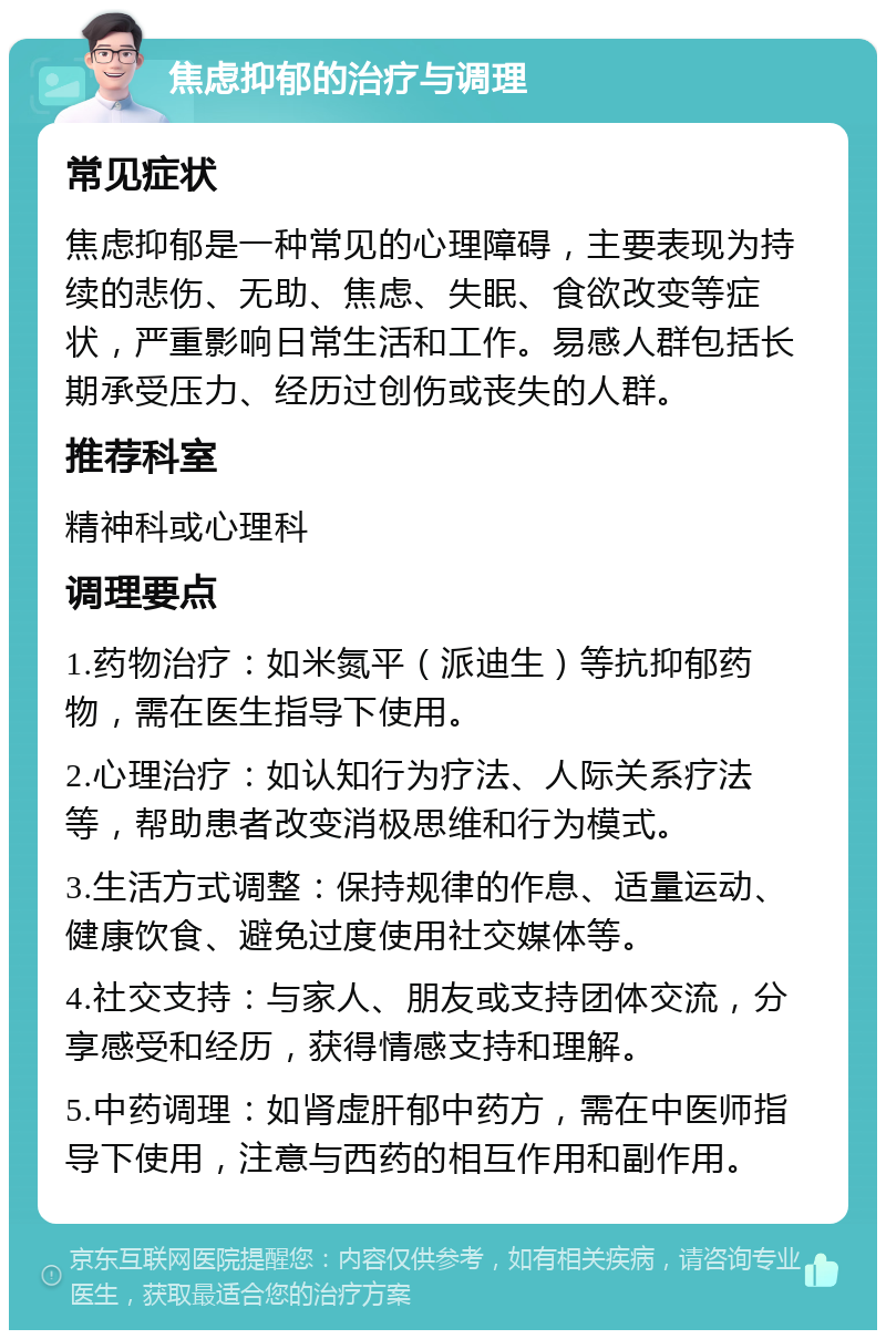 焦虑抑郁的治疗与调理 常见症状 焦虑抑郁是一种常见的心理障碍，主要表现为持续的悲伤、无助、焦虑、失眠、食欲改变等症状，严重影响日常生活和工作。易感人群包括长期承受压力、经历过创伤或丧失的人群。 推荐科室 精神科或心理科 调理要点 1.药物治疗：如米氮平（派迪生）等抗抑郁药物，需在医生指导下使用。 2.心理治疗：如认知行为疗法、人际关系疗法等，帮助患者改变消极思维和行为模式。 3.生活方式调整：保持规律的作息、适量运动、健康饮食、避免过度使用社交媒体等。 4.社交支持：与家人、朋友或支持团体交流，分享感受和经历，获得情感支持和理解。 5.中药调理：如肾虚肝郁中药方，需在中医师指导下使用，注意与西药的相互作用和副作用。