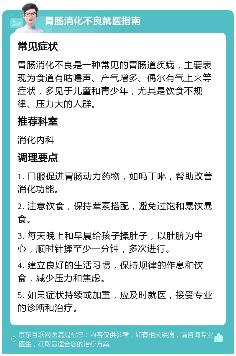 胃肠消化不良就医指南 常见症状 胃肠消化不良是一种常见的胃肠道疾病，主要表现为食道有咕噜声、产气增多、偶尔有气上来等症状，多见于儿童和青少年，尤其是饮食不规律、压力大的人群。 推荐科室 消化内科 调理要点 1. 口服促进胃肠动力药物，如吗丁啉，帮助改善消化功能。 2. 注意饮食，保持荤素搭配，避免过饱和暴饮暴食。 3. 每天晚上和早晨给孩子揉肚子，以肚脐为中心，顺时针揉至少一分钟，多次进行。 4. 建立良好的生活习惯，保持规律的作息和饮食，减少压力和焦虑。 5. 如果症状持续或加重，应及时就医，接受专业的诊断和治疗。