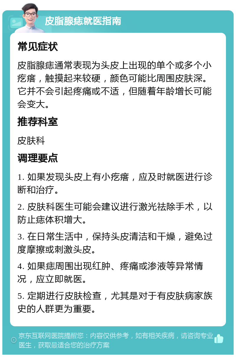 皮脂腺痣就医指南 常见症状 皮脂腺痣通常表现为头皮上出现的单个或多个小疙瘩，触摸起来较硬，颜色可能比周围皮肤深。它并不会引起疼痛或不适，但随着年龄增长可能会变大。 推荐科室 皮肤科 调理要点 1. 如果发现头皮上有小疙瘩，应及时就医进行诊断和治疗。 2. 皮肤科医生可能会建议进行激光祛除手术，以防止痣体积增大。 3. 在日常生活中，保持头皮清洁和干燥，避免过度摩擦或刺激头皮。 4. 如果痣周围出现红肿、疼痛或渗液等异常情况，应立即就医。 5. 定期进行皮肤检查，尤其是对于有皮肤病家族史的人群更为重要。