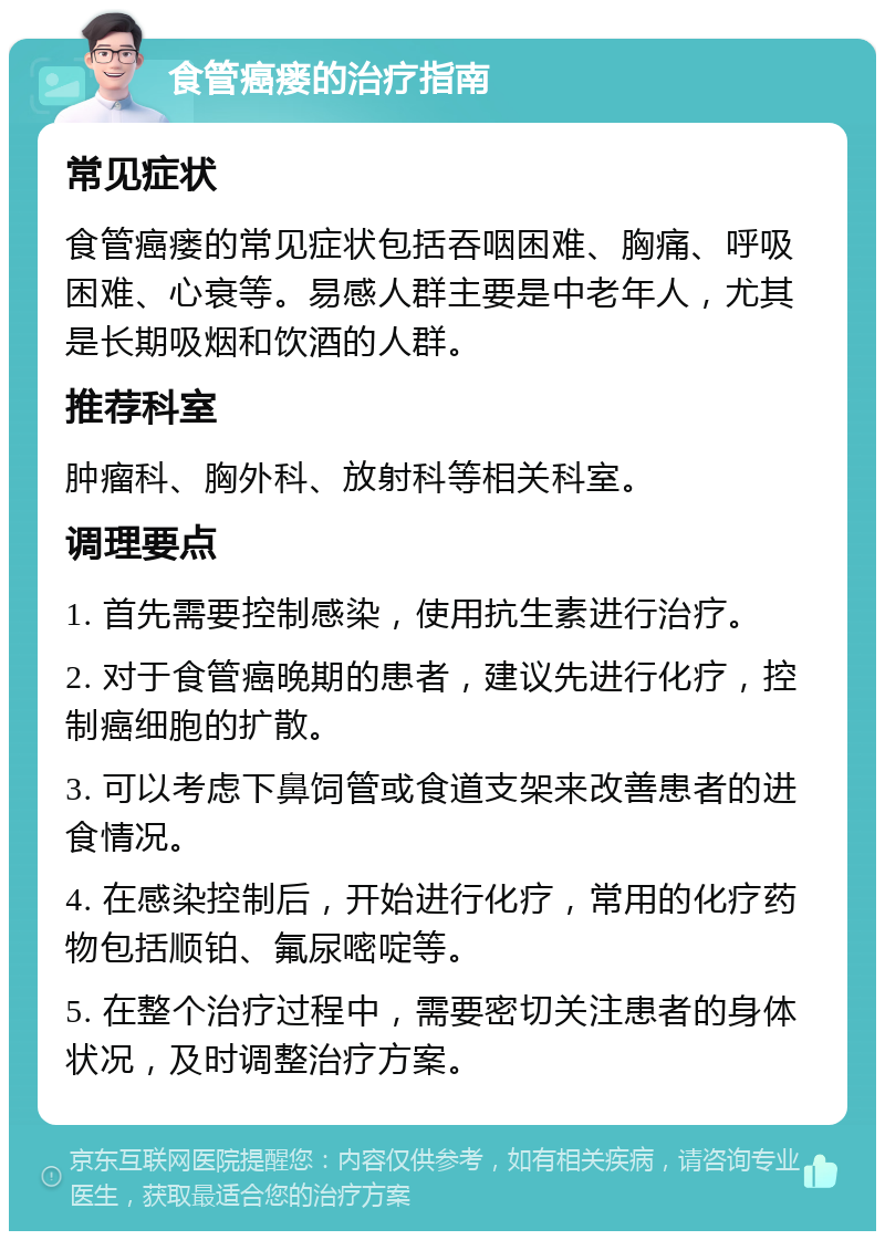 食管癌瘘的治疗指南 常见症状 食管癌瘘的常见症状包括吞咽困难、胸痛、呼吸困难、心衰等。易感人群主要是中老年人，尤其是长期吸烟和饮酒的人群。 推荐科室 肿瘤科、胸外科、放射科等相关科室。 调理要点 1. 首先需要控制感染，使用抗生素进行治疗。 2. 对于食管癌晚期的患者，建议先进行化疗，控制癌细胞的扩散。 3. 可以考虑下鼻饲管或食道支架来改善患者的进食情况。 4. 在感染控制后，开始进行化疗，常用的化疗药物包括顺铂、氟尿嘧啶等。 5. 在整个治疗过程中，需要密切关注患者的身体状况，及时调整治疗方案。