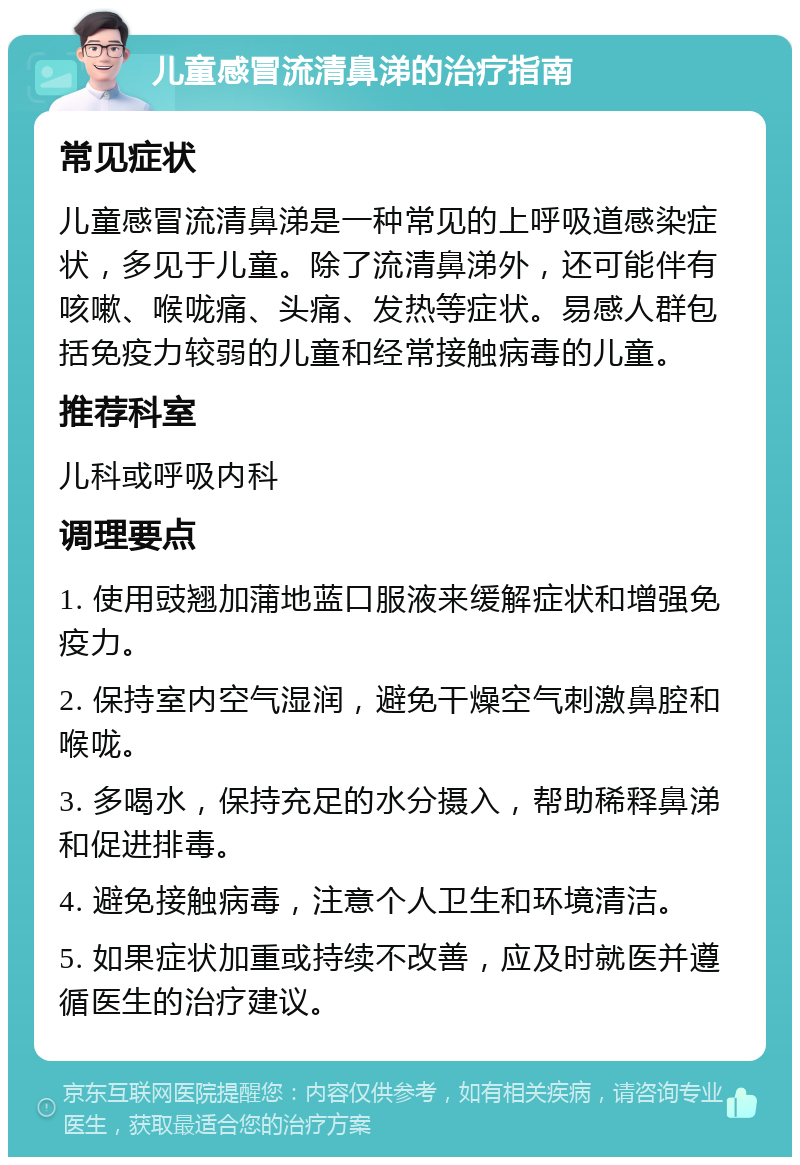 儿童感冒流清鼻涕的治疗指南 常见症状 儿童感冒流清鼻涕是一种常见的上呼吸道感染症状，多见于儿童。除了流清鼻涕外，还可能伴有咳嗽、喉咙痛、头痛、发热等症状。易感人群包括免疫力较弱的儿童和经常接触病毒的儿童。 推荐科室 儿科或呼吸内科 调理要点 1. 使用豉翘加蒲地蓝口服液来缓解症状和增强免疫力。 2. 保持室内空气湿润，避免干燥空气刺激鼻腔和喉咙。 3. 多喝水，保持充足的水分摄入，帮助稀释鼻涕和促进排毒。 4. 避免接触病毒，注意个人卫生和环境清洁。 5. 如果症状加重或持续不改善，应及时就医并遵循医生的治疗建议。