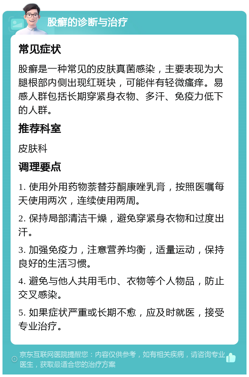 股癣的诊断与治疗 常见症状 股癣是一种常见的皮肤真菌感染，主要表现为大腿根部内侧出现红斑块，可能伴有轻微瘙痒。易感人群包括长期穿紧身衣物、多汗、免疫力低下的人群。 推荐科室 皮肤科 调理要点 1. 使用外用药物萘替芬酮康唑乳膏，按照医嘱每天使用两次，连续使用两周。 2. 保持局部清洁干燥，避免穿紧身衣物和过度出汗。 3. 加强免疫力，注意营养均衡，适量运动，保持良好的生活习惯。 4. 避免与他人共用毛巾、衣物等个人物品，防止交叉感染。 5. 如果症状严重或长期不愈，应及时就医，接受专业治疗。