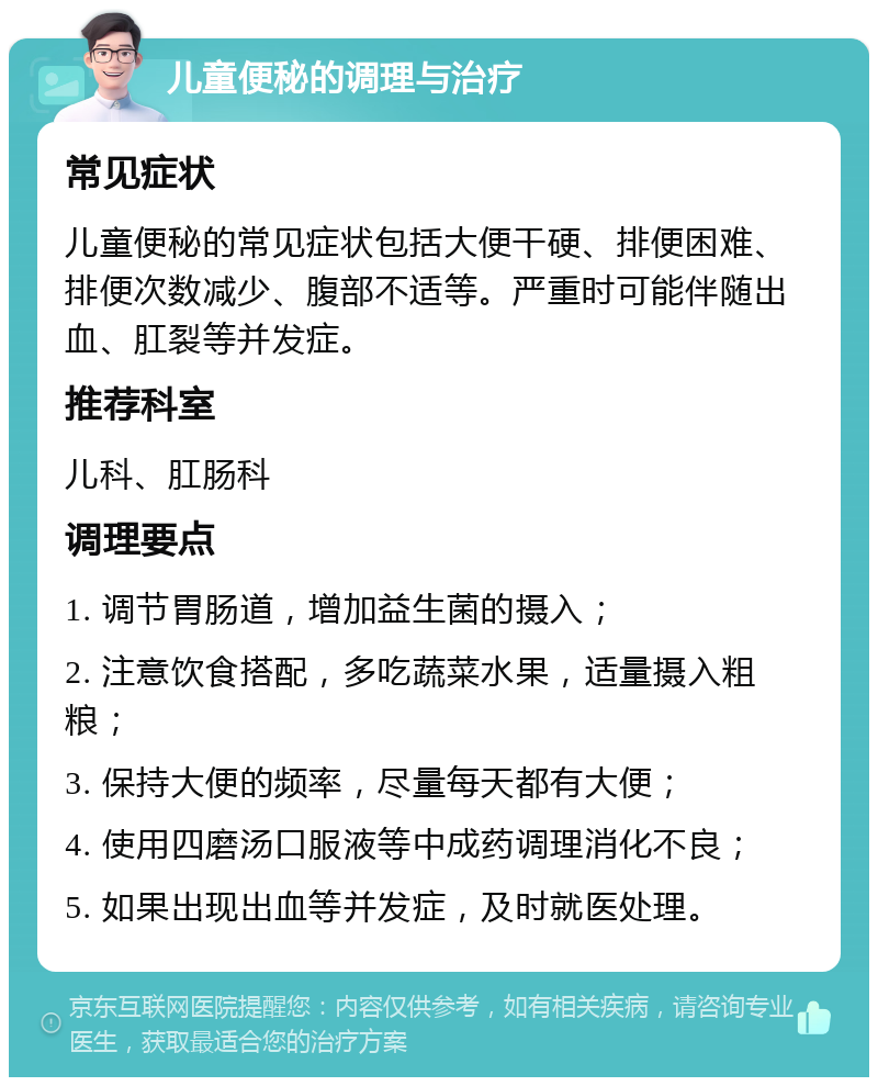 儿童便秘的调理与治疗 常见症状 儿童便秘的常见症状包括大便干硬、排便困难、排便次数减少、腹部不适等。严重时可能伴随出血、肛裂等并发症。 推荐科室 儿科、肛肠科 调理要点 1. 调节胃肠道，增加益生菌的摄入； 2. 注意饮食搭配，多吃蔬菜水果，适量摄入粗粮； 3. 保持大便的频率，尽量每天都有大便； 4. 使用四磨汤口服液等中成药调理消化不良； 5. 如果出现出血等并发症，及时就医处理。