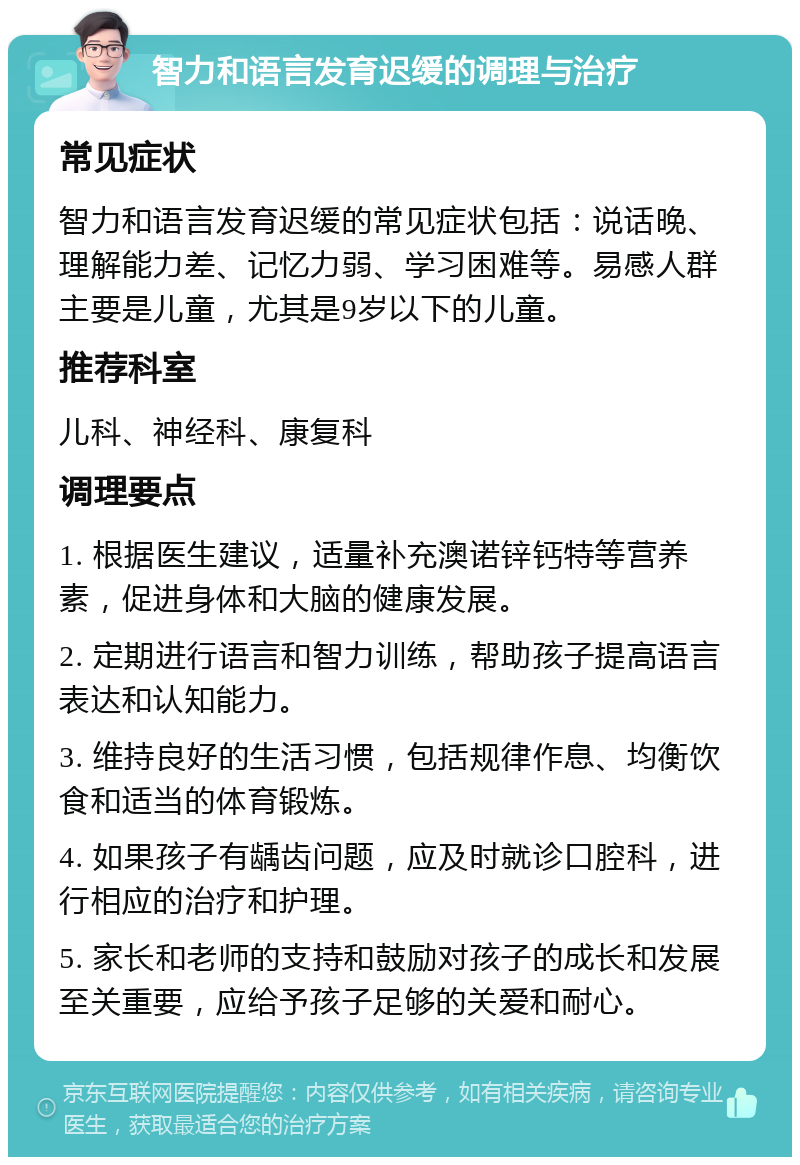 智力和语言发育迟缓的调理与治疗 常见症状 智力和语言发育迟缓的常见症状包括：说话晚、理解能力差、记忆力弱、学习困难等。易感人群主要是儿童，尤其是9岁以下的儿童。 推荐科室 儿科、神经科、康复科 调理要点 1. 根据医生建议，适量补充澳诺锌钙特等营养素，促进身体和大脑的健康发展。 2. 定期进行语言和智力训练，帮助孩子提高语言表达和认知能力。 3. 维持良好的生活习惯，包括规律作息、均衡饮食和适当的体育锻炼。 4. 如果孩子有龋齿问题，应及时就诊口腔科，进行相应的治疗和护理。 5. 家长和老师的支持和鼓励对孩子的成长和发展至关重要，应给予孩子足够的关爱和耐心。