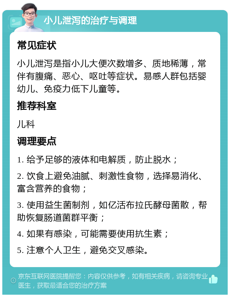 小儿泄泻的治疗与调理 常见症状 小儿泄泻是指小儿大便次数增多、质地稀薄，常伴有腹痛、恶心、呕吐等症状。易感人群包括婴幼儿、免疫力低下儿童等。 推荐科室 儿科 调理要点 1. 给予足够的液体和电解质，防止脱水； 2. 饮食上避免油腻、刺激性食物，选择易消化、富含营养的食物； 3. 使用益生菌制剂，如亿活布拉氏酵母菌散，帮助恢复肠道菌群平衡； 4. 如果有感染，可能需要使用抗生素； 5. 注意个人卫生，避免交叉感染。