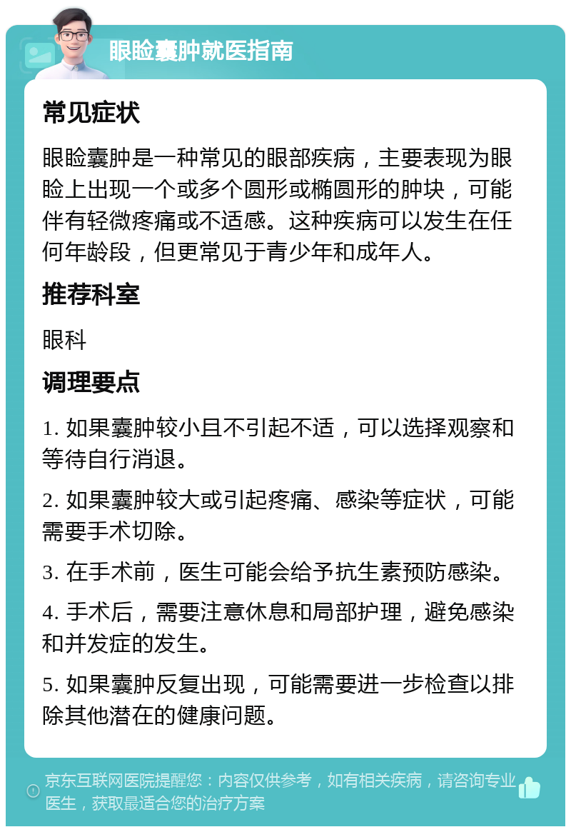 眼睑囊肿就医指南 常见症状 眼睑囊肿是一种常见的眼部疾病，主要表现为眼睑上出现一个或多个圆形或椭圆形的肿块，可能伴有轻微疼痛或不适感。这种疾病可以发生在任何年龄段，但更常见于青少年和成年人。 推荐科室 眼科 调理要点 1. 如果囊肿较小且不引起不适，可以选择观察和等待自行消退。 2. 如果囊肿较大或引起疼痛、感染等症状，可能需要手术切除。 3. 在手术前，医生可能会给予抗生素预防感染。 4. 手术后，需要注意休息和局部护理，避免感染和并发症的发生。 5. 如果囊肿反复出现，可能需要进一步检查以排除其他潜在的健康问题。