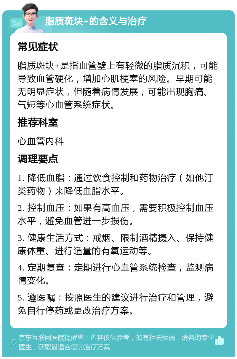 脂质斑块+的含义与治疗 常见症状 脂质斑块+是指血管壁上有轻微的脂质沉积，可能导致血管硬化，增加心肌梗塞的风险。早期可能无明显症状，但随着病情发展，可能出现胸痛、气短等心血管系统症状。 推荐科室 心血管内科 调理要点 1. 降低血脂：通过饮食控制和药物治疗（如他汀类药物）来降低血脂水平。 2. 控制血压：如果有高血压，需要积极控制血压水平，避免血管进一步损伤。 3. 健康生活方式：戒烟、限制酒精摄入、保持健康体重、进行适量的有氧运动等。 4. 定期复查：定期进行心血管系统检查，监测病情变化。 5. 遵医嘱：按照医生的建议进行治疗和管理，避免自行停药或更改治疗方案。