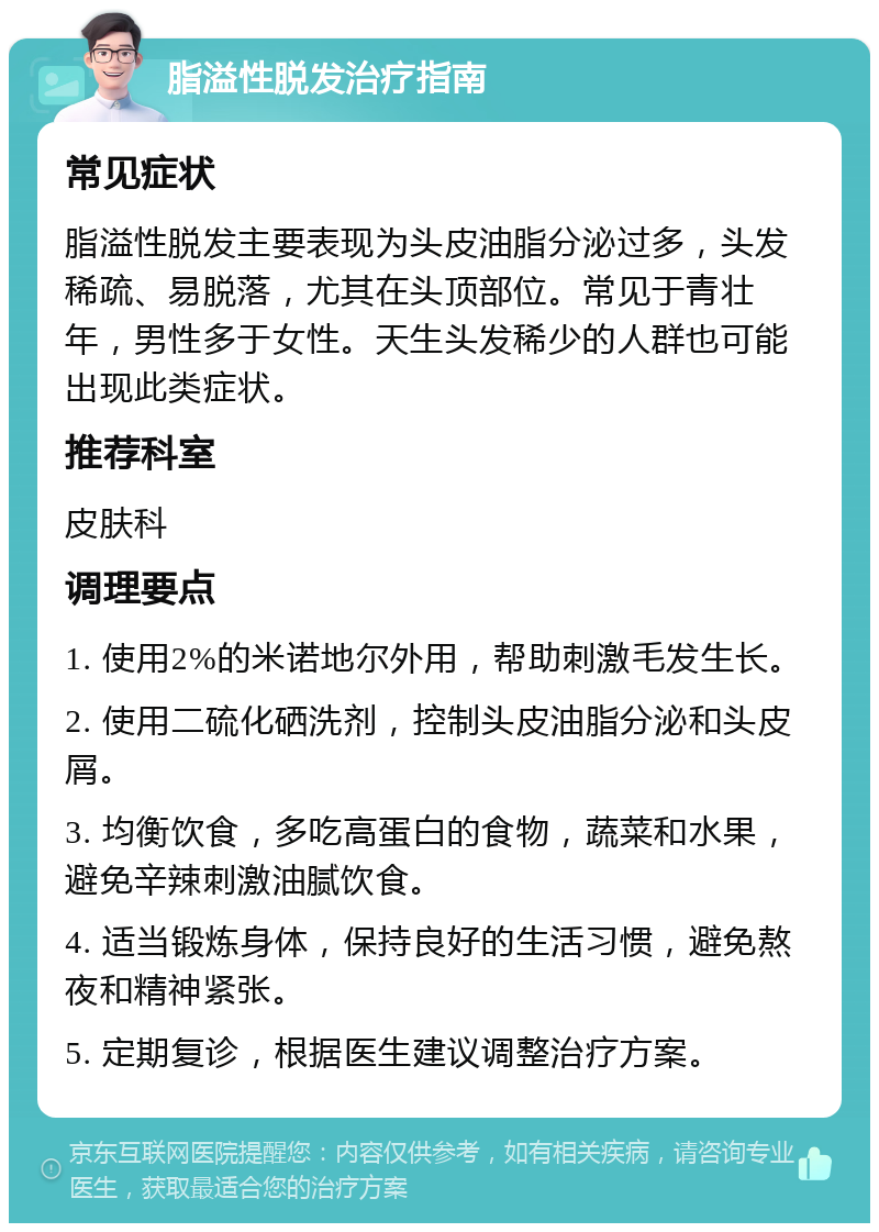 脂溢性脱发治疗指南 常见症状 脂溢性脱发主要表现为头皮油脂分泌过多，头发稀疏、易脱落，尤其在头顶部位。常见于青壮年，男性多于女性。天生头发稀少的人群也可能出现此类症状。 推荐科室 皮肤科 调理要点 1. 使用2%的米诺地尔外用，帮助刺激毛发生长。 2. 使用二硫化硒洗剂，控制头皮油脂分泌和头皮屑。 3. 均衡饮食，多吃高蛋白的食物，蔬菜和水果，避免辛辣刺激油腻饮食。 4. 适当锻炼身体，保持良好的生活习惯，避免熬夜和精神紧张。 5. 定期复诊，根据医生建议调整治疗方案。