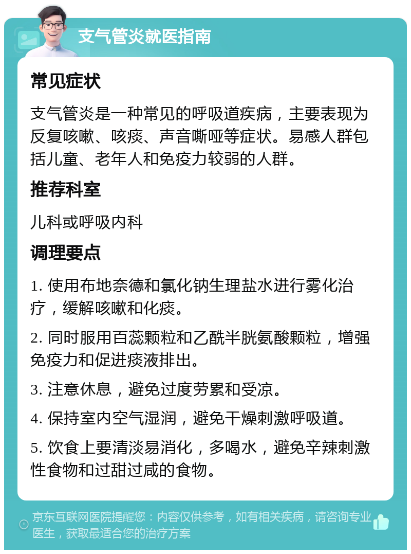 支气管炎就医指南 常见症状 支气管炎是一种常见的呼吸道疾病，主要表现为反复咳嗽、咳痰、声音嘶哑等症状。易感人群包括儿童、老年人和免疫力较弱的人群。 推荐科室 儿科或呼吸内科 调理要点 1. 使用布地奈德和氯化钠生理盐水进行雾化治疗，缓解咳嗽和化痰。 2. 同时服用百蕊颗粒和乙酰半胱氨酸颗粒，增强免疫力和促进痰液排出。 3. 注意休息，避免过度劳累和受凉。 4. 保持室内空气湿润，避免干燥刺激呼吸道。 5. 饮食上要清淡易消化，多喝水，避免辛辣刺激性食物和过甜过咸的食物。